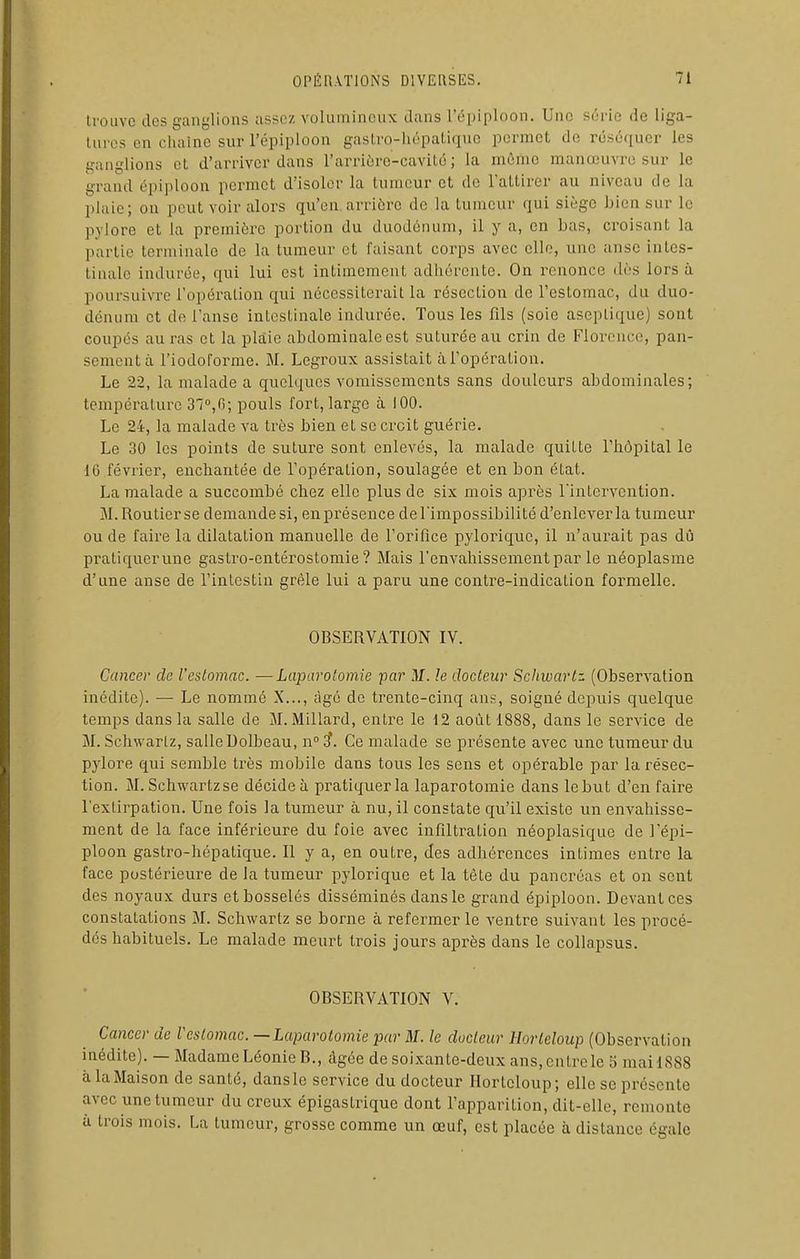 trouve des ganglions assez voliunineiix dans l'épiploon. Une série de liga- Uires en chaîne sur l'épiploon gastro-hépaliquc permet de réséquer les ganglions et d'arriver dans l'arrièrc-cavité ; la môme manœuvre sur le grand épiploon permet d'isoler la tumeur et de Taltirer au niveau de la plaie; on peut voir alors qu'en.arrière de la tumeur qui siège bien sur le pylore et la première portion du duodénum, il y a, en bas, croisant la partie terminale de la tumeur et faisant corps avec elle, une anse intes- tinale indurée, qui lui est intimement adhérente. On renonce dès lors à poursuivre l'opération qui nécessiterait la résection de l'estomac, du duo- dénum et de l'anse intestinale indurée. Tous les fils (soie aseptique) sont coupés au ras et la plaie abdominale est suturée au crin de Florence, pan- sement à l'iodoforme. M. Legroux assistait à l'opération. Le 22, la malade a quelques vomissements sans douleurs abdominales; température 37'',n; pouls fort, largo à 100. Le 24, la malade va très bien et se ci'cit guérie. Le 30 les points de suture sont enlevés, la malade quitte l'hôpital le 10 février, enchantée de l'opération, soulagée et en bon état. La malade a succombé chez elle plus de six mois après l'intervention. M. Routier se demande si, en présence de l'impossibilité d'enlever la tumeur ou de faire la dilatation manuelle de l'orifice pylorique, il n'aurait pas dû pratiquerune gastro-entérostomie ? Mais l'envahissement par le néoplasme d'une anse de l'intestin grêle lui a paru une contre-indication formelle. OBSERVATION IV. Cancer de l'estomac. —Laparotomie par M. le docteur Schwartz. (Observation inédite). — Le nommé X..., âgé de trente-cinq ans, soigné depuis quelque temps dans la salle de M. Millard, entre le 12 août 1888, dans le service de M. Schwartz, salle Uolbeau, n i. Ce malade se présente avec une tumeur du pylore qui semble très mobile dans tous les sens et opérable par la résec- tion. M. Schwartz se décide à pratiquer la laparotomie dans le but d'en faire l'extirpation. Une fois la tumeur à nu, il constate qu'il existe un envahisse- ment de la face inférieure du foie avec infiltration néoplasique de l'épi- ploon gastro-hépatique. Il y a, en outre, des adhérences intimes entre la face postérieure de la tumeur pylorique et la tète du pancréas et on sent des noyaux durs et bosselés disséminés dans le grand épiploon. Devant ces constatations M. Schwartz se borne à refermer le ventre suivant les procé- dés habituels. Le malade meurt ti^ois jours après dans le collapsus. OBSERVATION V. Cancer de Vcstomac. —Laparotomie par M. le docteur Horleloup (Observation inédite). — Madame Léonie B., âgée de soixante-deux ans, entre le 5 mai 1888 à la Maison de santé, dans le service du docteur Hortcloup; elle se présente avec une tumeur du creux épigastrique dont l'apparition, dit-elle, remonte à trois mois. La tumeur, grosse comme un œuf, est placée à distance égale