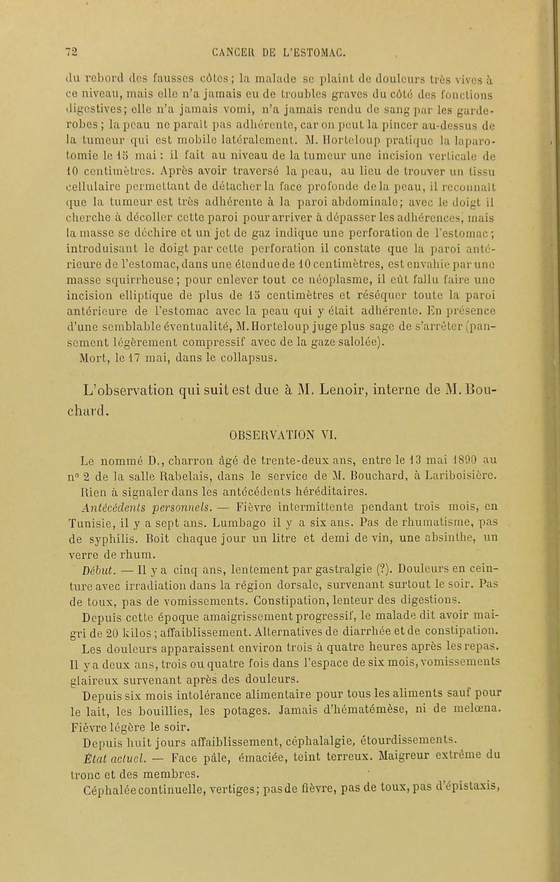 (lu rebord des fausses côlcs; la malude se plaint de douleurs ti'ès vives à ce niveau, mais elle n'a jamais eu de troubles graves du côté des fonctions digcstives; elle n'a jamais vomi, n'a jamais rendu de sang par les garde- robes ; la peau ne paraît pas adhérente, car on peut la pincer au-dessus de la tumeur qui est mobile latéralement. M. Ilorteloup pratique la laparo- tomie le 15 mai : il fait au niveau de la tumeur une incision verticale de 10 centimètres. Après avoir traversé la peau, au lieu de trouver un tissu cellulaire permettant de détacher la face profonde delà peau, il reconnaît que la tumeur est très adhérente à la paroi abdominale; avec le doigt il cherche à décoller cette paroi pour arriver à dépasser les adhérences, mais la masse se déchire et un jet de gaz indique une perforation de Testomac ; introduisant le doigt par cette perforation il constate que la paroi anté- rieure de l'estomac, dans une étendue de 10 centimètres, est envahie par une masse squirrheuse ; pour enlever tout ce néoplasme, il eût fallu faire une incision elliptique de plus de 13 centimètres et réséquer toute la paroi antérieure de l'estomac avec la peau qui y était adhérente. En présence d'une semblable éventualité, M.Horteloup jugeplus sage de s'arrêter (pan- sement légèrement compressif avec de la gaze salolée). Mort, le 17 mai, dans le collapsus. L'observation qui suit est duo à M. Lenoir, interae de M. Bou- chard, OBSERVATION VI, Le nommé D., charron âgé de trente-deux ans, entre le 13 mai 1890 au n° 2 de la salle Rabelais, dans le service de M. Bouchard, à Lainboisicrc. Rien à signaler dans les antécédents héréditaires. Antécédents personnels. — Fièvre intermittente pendant trois mois, en Tunisie, il y a sept ans. Lumbago il y a six ans. Pas de rhumatisme, pas de syphilis. Boit chaque jour un litre et demi devin, une absinthe, un verre de rhum. Début. — Il y a cinq ans, lentement par gastralgie (?). Douleurs en cein- ture avec irradiation dans la région dorsale, survenant surtout le soir. Pas de toux, pas de vomissements. Constipation, lenteur des digestions. Depuis cette époque amaigrissement progressif, le malade dit avoir mai- gri de 20 kilos ; affaiblissement. Alternatives de diarrhée et de constipation. Les douleurs apparaissent environ trois à quatre heures après les repas, 11 y a deux ans, trois ou quatre fois dans l'espace de six mois, vomissements glaireux survenant après des douleurs. Depuis six mois intolérance alimentaire pour tous les aliments sauf pour le lait, les bouillies, les potages. Jamais d'hématémèse, ni de melœna. Fièvre légère le soir. Depuis huit jours affaiblissement, céphalalgie, étourdissements. État actuel. — Face pâle, émaciée, teint terreux. Maigreur extrême du tronc et des membres. Céphalée continuelle, vertiges; pas de fièvre, pas de toux, pas d'épislaxis,