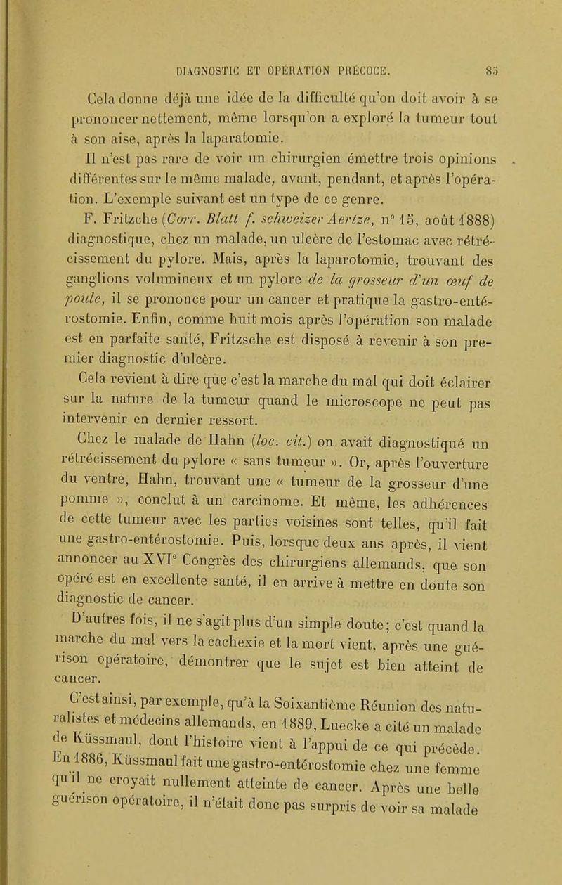 Cela donne déjà une idée do la difficulté qu'on doit avoir à se prononcer nettement, môme lorsqu'on a exploré la tumeur tout à son aise, après la laparatomie. Il n'est pas rare de voir un chirurgien émettre trois opinions différentes sur le môme malade, avant, pendant, et après l'opéra- tion. L'exemple suivant est un type de ce genre. F. Fritzche [Carr. Blalt f. schwcizer Aertze, n 13, août 1888) diagnostique, chez un malade, un ulcère de l'estomac avec rétré- cissement du pylore. Mais, après la laparotomie, trouvant des ganglions volumineux et un pylore de la grosseur cVun œuf de poule, il se prononce pour un cancer et pratique la gastro-enté- rostomie. Enfin, comme huit mois après l'opération son malade est en parfaite santé, Fritzsche est disposé à revenir à son pre- mier diagnostic d'ulcère. Gela revient à dire que c'est la marche du mal qui doit éclairer sur la nature de la tumeur quand le microscope ne peut pas intervenir en dernier ressort. Chez le malade de Hahn [loc. cit.) on avait diagnostiqué un rétrécissement du pylore « sans tumeur ». Or, après l'ouverture du ventre, Hahn, trouvant une « tumeur de la grosseur d'une pomme », conclut à un carcinome. Et même, les adhérences de cette tumeur avec les parties voisines sont telles, qu'il fait une gastro-entérostomie. Puis, lorsque deux ans après, il vient annoncer au XVP Congrès des chirurgiens allemands, que son opéré est en excellente santé, il en arrive à mettre en doute son diagnostic de cancer. D'autres fois, il ne s'agit plus d'un simple doute; c'est quand la marche du mal vers la cachexie et la mort vient, après une gué- rison opératoire, démontrer que le sujet est bien atteint'' de cancer. C'estainsi, par exemple, qu'à la Soixantième Réunion des natu- ralistes et médecins allemands, en 1889, Luccke a cité un malade de Kûssmaul, dont l'histoire vient à l'appui de ce qui précède. Jin 886, Kûssmaul fait une gastro-entérostomie chez une femme quil ne croyait nullement atteinte de cancer. Après une belle guérison opératoire, il n'était donc pas surpris de voir sa malade