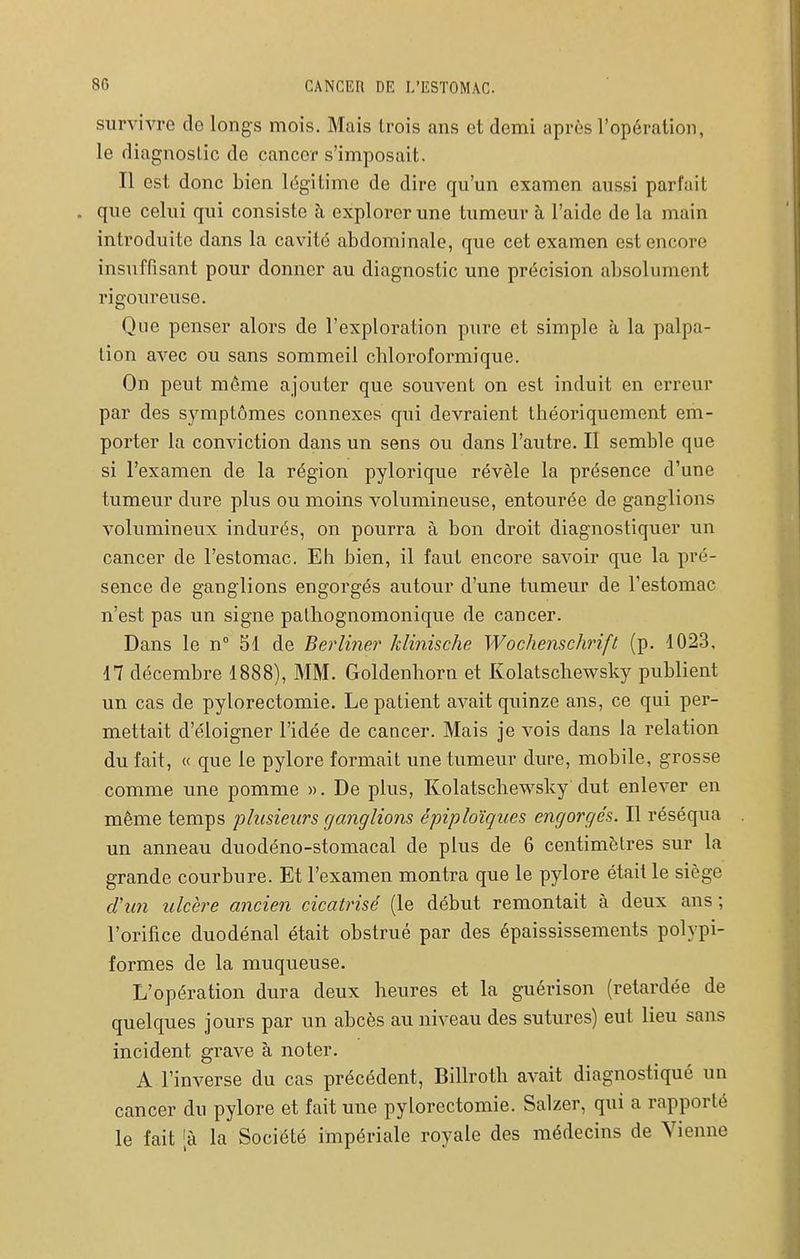 survivre de longs mois. Mais trois ans et demi après l'opération, le diagnostic de cancer s'imposait. Il est donc bien légitime de dire qu'un examen aussi parfait . que celui qui consiste à explorer une tumeur à l'aide de la main introduite dans la cavité abdominale, que cet examen est encore insuffisant pour donner au diagnostic une précision absolument rigoureuse. Que penser alors de l'exploration pure et simple à la palpa- lion avec ou sans sommeil cliloroformique. On peut même ajouter que souvent on est induit en erreur par des symptômes connexes qui devraient théoriquement em- porter la conviction dans un sens ou dans l'autre. Il semble que si l'examen de la région pylorique révèle la présence d'une tumeur dure plus ou moins volumineuse, entourée de ganglions volumineux indurés, on pourra à bon droit diagnostiquer un cancer de l'estomac. Eh bien, il faut encore savoir que la pré- sence de ganglions engorgés autour d'une tumeur de l'estomac n'est pas un signe palhognomonique de cancer. Dans le n 51 de Berli7ier Jdinische Wochenschrift (p. 4023, 17 décembre 1888), MM. Goldenhorn et Kolatschewsky publient un cas de pylorectomie. Le patient avait quinze ans, ce qui per- mettait d'éloigner l'idée de cancer. Mais je vois dans la relation du fait, « que le pylore formait une tumeur dure, mobile, grosse comme une pomme ». De plus, Kolatschewsky dut enlever en même temps plusieurs ganglions épiploïques engorgés. Il réséqua un anneau duodéno-stomacal de plus de 6 centimètres sur la grande courbure. Et l'examen montra que le pylore était le siège d'un ulcère ancien cicatrisé (le début remontait à deux ans ; l'orifice duodénal était obstrué par des épaississements polypi- formes de la muqueuse. L'opération dura deux heures et la guérison (retardée de quelques jours par un abcès au niveau des sutures) eut lieu sans incident grave à noter. A l'inverse du cas précédent, Billroth avait diagnostiqué un cancer du pylore et fait une pylorectomie. Salzer, qui a rapporté le fait [à la Société impériale royale des médecins de Yienne