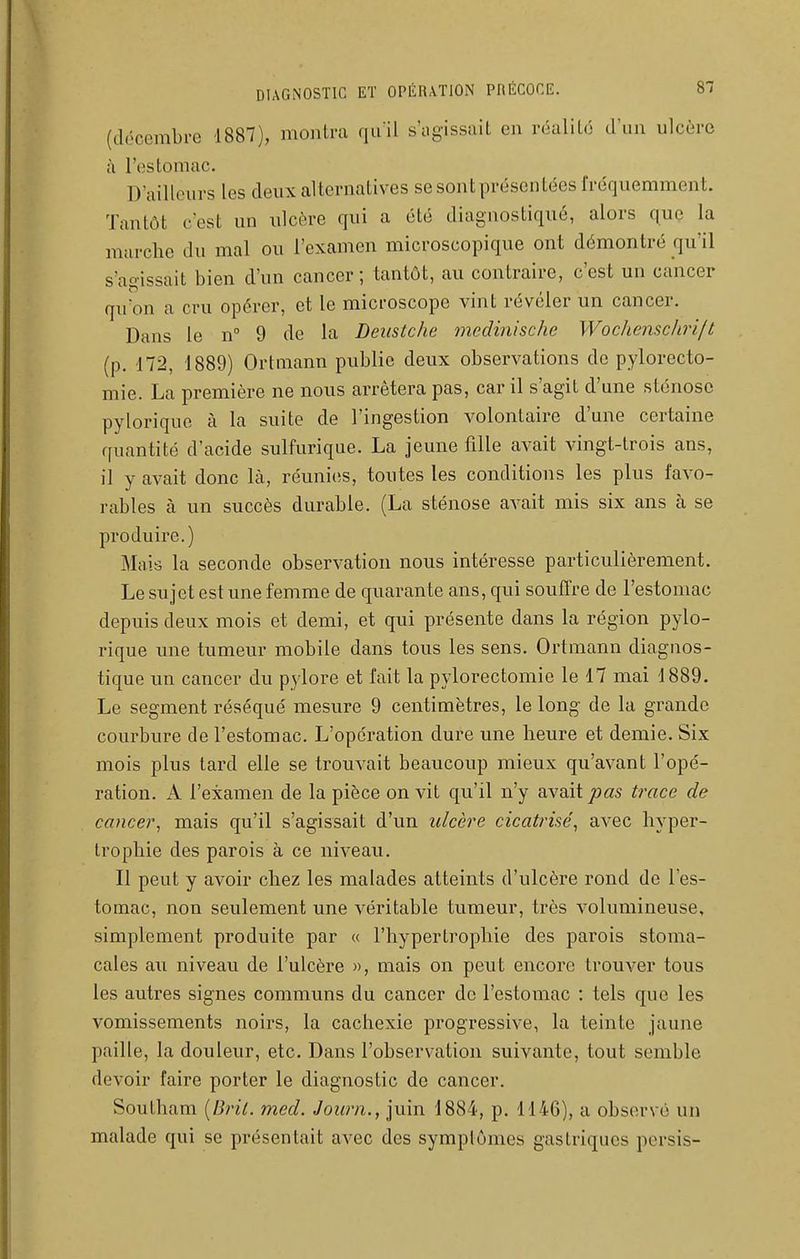(décembre 1887), montra quil s'iigissaiL en réalité d'un ulcère à l'estomac. D'ailleurs les deux alternatives se sont présentées fréquemment. Tantôt c'est un ulcère qui a été diagnostiqué, alors que la marche du mal ou l'examen microscopique ont démontré qu'il s'agissait bien d'un cancer; tantôt, au contraire, c'est un cancer qu'on a cru opérer, et le microscope vint révéler un cancer. Dans le n 9 de la Deustche medinischc Wochenschri/t (p. 172, 1889) Ortmann publie deux observations do pylorecto- mie. La première ne nous arrêtera pas, car il s'agit d'une sténose pylorique à la suite de l'ingestion volontaire d'une certaine quantité d'acide sulfurique. La jeune fille avait vingt-trois ans, il y avait donc là, réunies, toutes les conditions les plus favo- rables à un succès durable. (La sténose avait mis six ans h se produire.) Mais la seconde observation nous intéresse particulièrement. Le sujet est une femme de quarante ans, qui souffre de l'estomac depuis deux mois et demi, et qui présente dans la région pylo- rique une tumeur mobile dans tous les sens. Ortmann diagnos- tique un cancer du pylore et fait la pylorectomie le 17 mai 1889. Le segment réséqué mesure 9 centimètres, le long de la grande courbure de l'estomac. L'opération dure une heure et demie. Six mois plus tard elle se trouvait beaucoup mieux qu'avant l'opé- ration. A l'examen de la pièce on vit qu'il n'y avait pas trace de cancer, mais qu'il s'agissait d'un ulcère cicatrisé, avec hyper- trophie des parois à ce niveau. Il peut y avoir chez les malades atteints d'ulcère rond de l'es- tomac, non seulement une véritable tumeur, très volumineuse, simplement produite par « l'hypertrophie des parois stoma- cales au niveau de l'ulcère », mais on peut encore trouver tous les autres signes communs du cancer do l'estomac : tels que les vomissements noirs, la cachexie progressive, la teinte jaune paille, la douleur, etc. Dans l'observation suivante, tout semble devoir faire porter le diagnostic de cancer. Southam [Bril. med. Journ.y\\i.m. 1884, p. 1146), a observé un malade qui se présentait avec des symptômes gastriques persis-