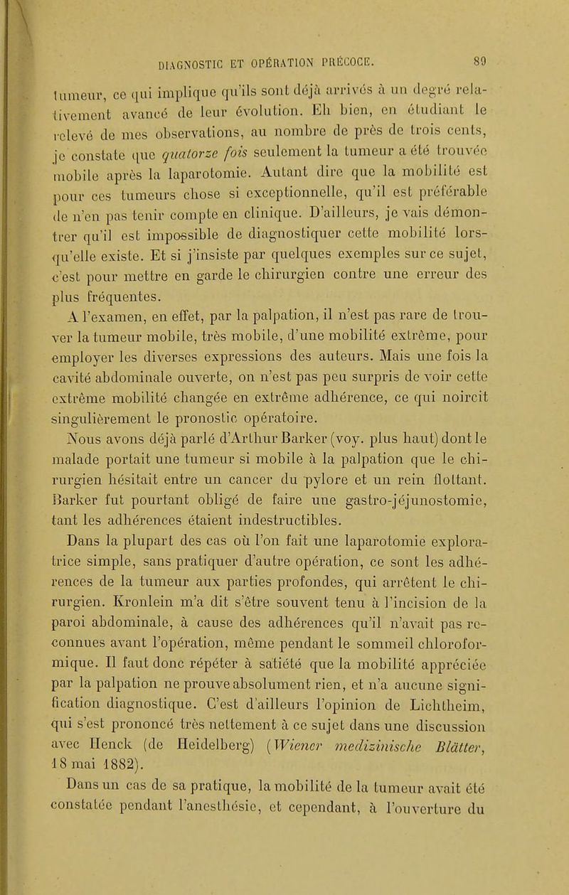 tumeur, ce qui implique qu'ils sont déjà ui-rivés à un degré rela- tivement avancé de leur évolution. Eh bien, en étudiant le lelevé de mes observations, au nombre de près de trois cents, je constate que quatorze fois seulement la tumeur a été trouvée mobile après la laparotomie. Autant dire que la mobilité est pour ces tumeurs chose si exceptionnelle, qu'il est préférable de n'en pas tenir compte en clinique. D'ailleurs, je vais démon- trer qu'il est impossible de diagnostiquer cette mobilité lors- qu'elle existe. Et si j'insiste par quelques exemples sur ce sujet, c'est pour mettre en garde le chirurgien contre une erreur des plus fréquentes. A l'examen, en effet, par la palpation, il n'est pas rare de trou- ver la tumeur mobile, très mobile, d'une mobilité extrême, pour employer les diverses expressions des auteurs. Mais une fois la cavité abdominale ouverte, on n'est pas peu surpris de voir cette extrême mobilité changée en extrême adhérence, ce qui noircit singulièrement le pronostic opératoire. Nous avons déjà parlé d'Arthur Barker (voy. plus haut) dont le malade portait une tumeur si mobile à la palpation que le chi- rurgien hésitait entre un cancer du pylore et un rein flottant, lîarker fut pourtant obligé de faire une gastro-jéjunostomie, tant les adhérences étaient indestructibles. Dans la plupart des cas où l'on fait une laparotomie explora- trice simple, sans pratiquer d'autre opération, ce sont les adhé- rences de la tumeur aux parties profondes, qui arrêtent le chi- rurgien. Kronlein m'a dit s'être souvent tenu à l'incision de la paroi abdominale, à cause des adhérences qu'il n'avait pas re- connues avant l'opération, môme pendant le sommeil chlorofor- mique. Il faut donc répéter à satiété que la mobilité appréciée par la palpation ne prouve absolument rien, et n'a aucune signi- fication diagnostique. C'est d'ailleurs l'opinion de Lichtheim, qui s'est prononcé très nettement à ce sujet dans une discussion avec Henck (de Heidelberg) [Wiener medizinische Blàtter, 18 mai 1882). Dans un cas de sa pratique, la mobilité de la tumeur avait été constatée pendant l'anestbésic, et cependant, à l'ouverture du