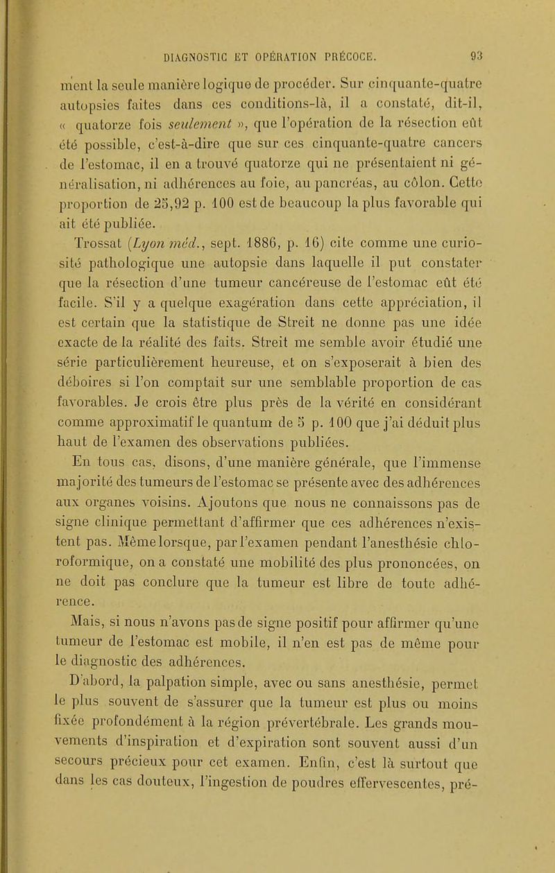 nicnl la seule manière logique de procéder. Sur ,cinquante-c(uatre autopsies faites dans ces conditions-là, il a constaté, dit-il, « quatorze fois seulement », que l'opération de la résection eût été possible, c'est-à-dire que sur ces cinquante-quatre cancers de l'estomac, il en a trouvé quatorze qui ne présentaient ni gé- néralisation, ni adhérences au foie, au pancréas, au côlon. Cette proportion de âS,92 p. 100 est de beaucoup la plus favorable qui ait été j)ubliée. Trossat {Lyon mêd., sept. 1886, p. 16) cite comme une curio- sité pathologique une autopsie dans laquelle il put constater que la résection d'une tumeur cancéreuse de l'estomac eût été facile. S'il y a quelque exagération dans cette appréciation, il est certain que la statistique de Streit ne donne pas une idée exacte de la réalité des faits. Streit me semble avoir étudié une série particulièrement heureuse, et on s'exposerait à bien des déboires si l'on comptait sur une semblable proportion de cas favorables. Je crois être plus près de la vérité en considérant comme approximatif le quantum de S p. 400 que j'ai déduit plus haut de l'examen des observations publiées. En tous cas, disons, d'une manière générale, que l'immense majorité des tumeurs de l'estomac se présente avec des adhérences aux organes voisins. Ajoutons que nous ne connaissons pas de signe clinique permettant d'affirmer que ces adhérences n'exis- tent pas. j\îêmelorsque, parl'examen pendant l'anesthésic chlo- roformique, on a constaté une mobilité des plus prononcées, on ne doit pas conclure que la tumeur est libre de toute adhé- rence. Mais, si nous n'avons pas de signe positif pour affirmer qu'une tumeur de l'estomac est mobile, il n'en est pas de même pour le diagnostic des adhérences. D abord, la palpation simple, avec ou sans anesthésie, permet le plus souvent de s'assurer que la tumeur est plus ou moins fixée profondément à la région prévertébrale. Les grands mou- vements d'inspiration et d'expiration sont souvent aussi d'un secours précieux pour cet examen. Enfin, c'est là surtout que dans les cas douteux, l'ingestion de poudres eiïervescentes, pré-