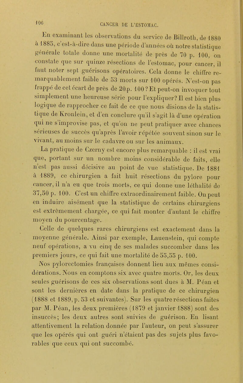 En examinant les observations du service de Billrolli, de 1880 à 1885, c'est-à-dire dans une période d'années où notre statistique générale totale donne une mortalité de près de 70 p. 100, on constate que sur quinze résections de l'estomac, pour cancer, il faut noter sept guérisons opératoires. Cela donne le chiffre re- marquablement faible de 33 morts sur 100 opérés. N'est-on pas frappé de cet écart de près de 20.p. 100 ? Et peut-on invoquer tout simplement une heureuse série pour l'expliquer? Il est bien plus logique de rapprocher ce fait de ce que nous disions de la statis- tique de Kronlein, et d'en conclure qu'il s'agit là d'une opération qui ne s'improvise pas, et qu'on ne peut pratiquer avec chances sérieuses de succès qu'après l'avoir répétée souvent sinon sur le vivant, au moins sur le cadavre ou sur les animaux. La pratique de Czerny est encore plus remarquable : il est vrai que, portant sur un nombre moins considérable de faits, elle n'est pas aussi décisive au point de vue statistique. De 1881 à 1889, ce chirurgien a fait huit résections du pylore pour cancer, il n'a eu que trois morts, ce qui donne une léthalité de 37,30 p. 100. C'est un chiffre extraordinairement faible. On peut en induire aisément que la statistique de certains chirurgiens est extrêmement chargée, ce qui fait monter d'autant le chiffre moyen du pourcentage. Celle de quelques rares chirurgiens est exactement dans la moyenne générale. Ainsi par exemple, Lauenstein, qui compte neuf opérations, a vu cinq de ses malades succomber dans les premiers jours, ce qui fait une mortalité de 5.^,SS p. 100. Nos pylorectomies françaises donnent lieu aux mêmes consi- dérations. Nous en comptons six avec quatre morts. Or, les deux seules guérisons de ces six observations sont dues à M. Péan et sont les dernières en date dans la pratique de ce chirurgien (1888 et 1889, p. 53 et suivantes). Sur les quatre résections faites par M. Péan, les deux premières (1879 et janvier 1888) sont des insuccès; les deux autres sont suivies de guérison. En lisant attentivement la relation donnée par l'auteur, on peut s'assurer que les opérés qui ont guéri n'étaient pas des sujets plus favo- rables que ceux qui ont succombé.