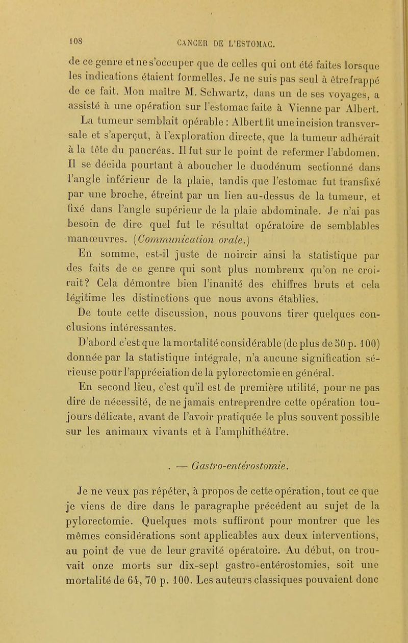 de ce genre et ne s'occuper que de celles qui ont été faites lorsque les indications étaient formelles. Je ne suis pas seul à êLrefrappé de ce fait. Mon maître M. Schwartz, dans un de ses voyages, a assisté à une opération sur lestomac faite à Vienne par Albert. La tumeur semblait opérable: Albert lit une incision transver- sale et s'aperçut, à l'exploration directe, que la tumeur adhérait à la tête du pancréas. Il fut sur le point de refermer l'abdomen. Il se décida pourtant à aboucher le duodénum sectionné dans l'angle inférieur de la plaie, tandis que l'estomac fut transfixé par une broche, étreint par un lien au-dessus de la tumeur, et fixé dans l'angle supérieur de la plaie abdominale. Je n'ai pas besoin de dire quel fut le résultat opératoire de semblables manœuvres. [CommunicaiÀon orale.) En somme, est-il juste de noircir ainsi la statistique par des faits de ce genre qui sont plus nombreux qu'on ne croi- rait? Cela démontre bien l'inanité des chiffres bruts et cela légitime les distinctions que nous avons établies. De toute cette discussion, nous pouvons tirer quelques con- clusions intéressantes. D'abord c'estque lamortalité considérable (de plus de50 p. 100) donnée par la statistique intégrale, n'a aucune signification sé- l'ieuse pour l'appréciation de la pylorectomie en général. En second lieu, c'est qu'il est de première utilité, pour ne pas dire de nécessité, de ne jamais entreprendi'e cette opération tou- jours délicate, avant de l'avoir pratiquée le plus souvent possible sur les animaux vivants et à l'amphithéâtre. . — Gaslro-enlérost07nie. Je ne veux pas répéter, à propos de cette opération, tout ce que je viens de dire dans le paragraphe précédent au sujet de la pylorectomie. Quelques mots suffiront pour montrer que les mêmes considérations sont applicables aux deux interventions, au point de vue de leur gravité opératoire. Au début, on trou- vait onze morts sur dix-sept gastro-entérostomies, soit une mortalité de 64, 70 p. 100. Les auteurs classiques pom-aient donc