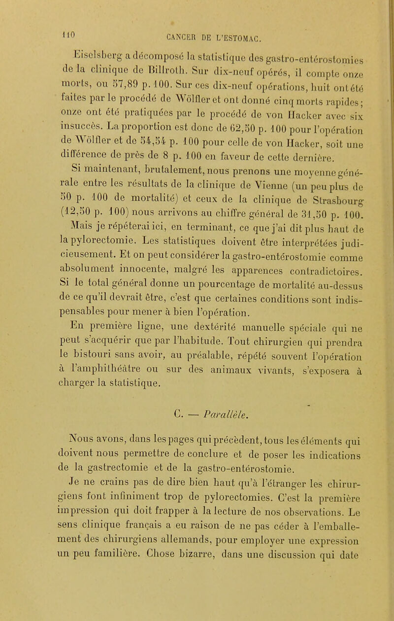 Eisclsberg a décomposé la statistique des gastro-entérostomies de la clinique de Billroth. Sur dix-neuf opérés, il compte onze morts, on 57,89 p. 100. Sur ces dix-neuf opérations, huit ont été faites par le procédé de Wôlfler et ont donné cinq morts rapides; onze ont été pratiquées par le procédé de von Hacker avec six insuccès. La proportion est donc de 62,50 p. 100 pour l'opération de Wôlfler et de 54,54 p. 100 pour celle de von IIaci<er, soit une différence de près de 8 p. 100 en faveur de cette dernière. Si maintenant, brutalement, nous prenons une moyenne géné- rale entre les résultats de la clinique de Vienne (un peu plus de 50 p. 100 de mortalité) et ceux de la clinique de Strasbourg (12,50 p. 100) nous arrivons au chiflre général de 31,50 p. 100. Mais je répéterai ici, en terminant, ce que j'ai dit plus haut de lapylorectomie. Les statistiques doivent être interprétées judi- cieusement. Et on peut considérer la gastro-entérostomie comme absolument innocente, malgré les apparences contradictoires. 51 le total général donne un pourcentage de mortalité au-dessus de ce qu'il devrait être, c'est que certaines conditions sont indis- pensables pour mener à bien l'opération. En première ligne, une dextérité manuelle spéciale qui ne peut s'acquérir que par l'habitude. Tout chirurgien qui prendra le bistouri sans avoir, au préalable, répété souvent l'opération à l'amphithécàtre ou sur des animaux vivants, s'exposera à charger la statistique. C. — Parallèle. Nous avons, dans les pages qui précèdent, tous les éléments qui doivent nous permettre de conclure et de poser les indications de la gastrectomie et de la gastro-entérostomie. Je ne crains pas de dire bien haut qu'à l'étranger les chirur- giens font infiniment trop de pylorectomies. C'est la première impression qui doit frapper à la lecture de nos observations. Le sens clinique français a eu raison de ne pas céder à l'emballe- ment des chirurgiens allemands, pour employer une expression un peu familière. Chose bizarre, dans une discussion qui date