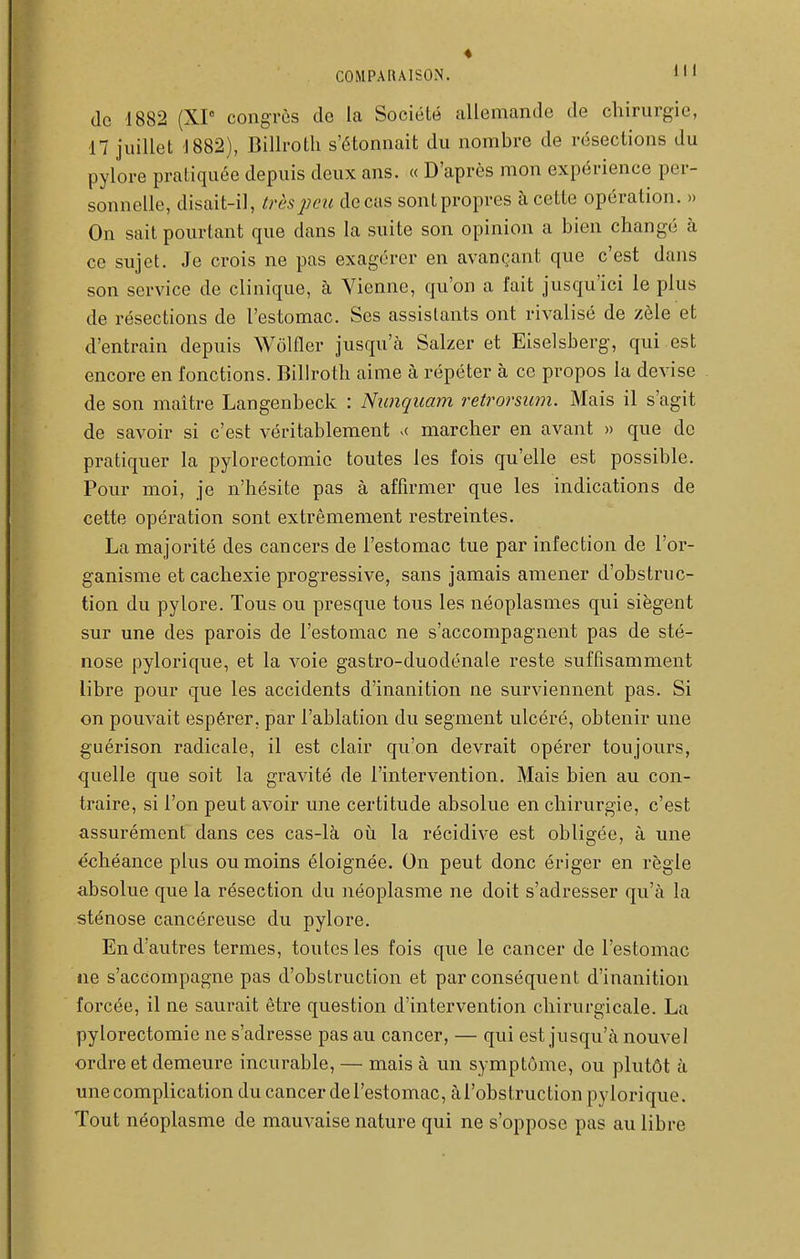 (le 1882 (XP congrès de la Société allemande de chirurgie, 17 juillet 1882), Billrotli s'étonnait du nombre de résections du pylore pratiquée depuis deux ans. « D'après mon expérience per- sonnelle, disait-il, très peu de cas sont propres à cette opération. » On sait pourtant que dans la suite son opinion a bien changé à ce sujet. Je crois ne pas exagérer en avançant que c'est dans son service de clinique, à Vienne, qu'on a l'ait jusqu'ici le plus de résections de l'estomac. Ses assistants ont rivalisé de zèle et d'entrain depuis Wolfler jusqu'à Salzer et Eiselsberg, qui est encore en fonctions. Bilhoth aime à répéter à ce propos la devise de son maître Langenbeck : Nunquam retrorsum. Mais il s'agit de savoir si c'est véritablement marcher en avant » que de pratiquer la pylorectomie toutes les fois qu'elle est possible. Pour moi, je n'hésite pas à affirmer que les indications de cette opération sont extrêmement restreintes. La majorité des cancers de l'estomac tue par infection de l'or- ganisme et cachexie progressive, sans jamais amener d'obstruc- tion du pylore. Tous ou presque tous les néoplasmes qui siègent sur une des parois de l'estomac ne s'accompagnent pas de sté- nose pylorique, et la voie gastro-duodénale reste suffisamment libre pour que les accidents d'inanition ne surviennent pas. Si on pouvait espérer, par l'ablation du segment ulcéré, obtenir une guérison radicale, il est clair qu'on devrait opérer toujours, quelle que soit la gravité de l'intervention. Mais bien au con- traire, si l'on peut avoir une certitude absolue en chirurgie, c'est assurément dans ces cas-là où la récidive est obligée, à une échéance plus ou moins éloignée. On peut donc ériger en règle absolue que la résection du néoplasme ne doit s'adresser qu'à la sténose cancéreuse du pylore. En d'autres termes, toutes les fois que le cancer de l'estomac ne s'accompagne pas d'obstruction et par conséquent d'inanition forcée, il ne saurait être question d'intervention chirurgicale. La pylorectomie ne s'adresse pas au cancer, — qui est jusqu'à nouvel ordre et demeure incurable, — mais à un symptôme, ou plutôt à unecomplication du cancer de l'estomac, àl'obstruction pylorique. Tout néoplasme de mauvaise nature qui ne s'oppose pas au libre