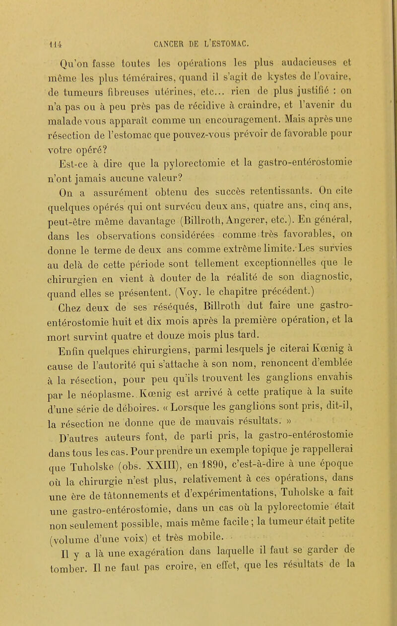 Qu'on fasse toutes les opérations les plus audacieuses et môme les plus téméraires, quand il s'agit de kystes de l'ovaire, de tumeurs fibreuses utérines, etc.. rien de plus justifié : on n'a pas ou h peu près pas de récidive à craindre, et l'avenir du malade vous apparaît comme un encouragement. Mais après une résection de l'estomac que pouvez-vous prévoir de favorable pour votre opéré? Est-ce à dire que la pylorectomie et la gastro-entérostomie n'ont jamais aucune valeur? On a assurément obtenu des succès retentissants. On cite quelques opérés qui ont survécu deux ans, quatre ans, cinq ans, peut-être même davantage (Billroth, Angerer, etc.). En général, dans les observations considérées comme très favorables, on donne le terme de deux ans comme extrême limite.'Les survies au delà de cette période sont tellement exceptionnelles que le chirurgien en vient à douter de la réalité de son diagnostic, quand elles se présentent. (Voy. le chapitre précédent.) Chez deux de ses réséqués, Billroth dut faire une gastro- entérostomie huit et dix mois après la première opération, et la mort survint quatre et douze mois plus tard. Enfin quelques chirurgiens, parmi lesquels je citerai Kœnig à cause de l'autorité qui s'attache à son nom, renoncent d'emhlée à la résection, pour peu qu'ils trouvent les ganglions envahis par le néoplasme. Kœnig est arrivé à cette pratique à la suite d'une série de déboires. «Lorsque les ganglions sont pris, dit-il, la résection ne donne que de mauvais résultats. » D'autres auteurs font, de parti pris, la gastro-entérostomie dans tous les cas. Pour prendre un exemple topique je rappellerai que Tuholske (ohs. XXIII), en 1890, c'est-à-dire à une époque où la chirurgie n'est plus, relativement à ces opérations, dans une ère de tâtonnements et d'expérimentations, Tuholske a fait une gastro-entérostomie, dans un cas où la pylorectomie était non seulement possible, mais môme facile ; la tumeur était petite (volume d'une voix) et très mobile. Il y a là une exagération dans laquelle il faut se garder de tomher. Il ne faut pas croire, en effet, que les résultats de la