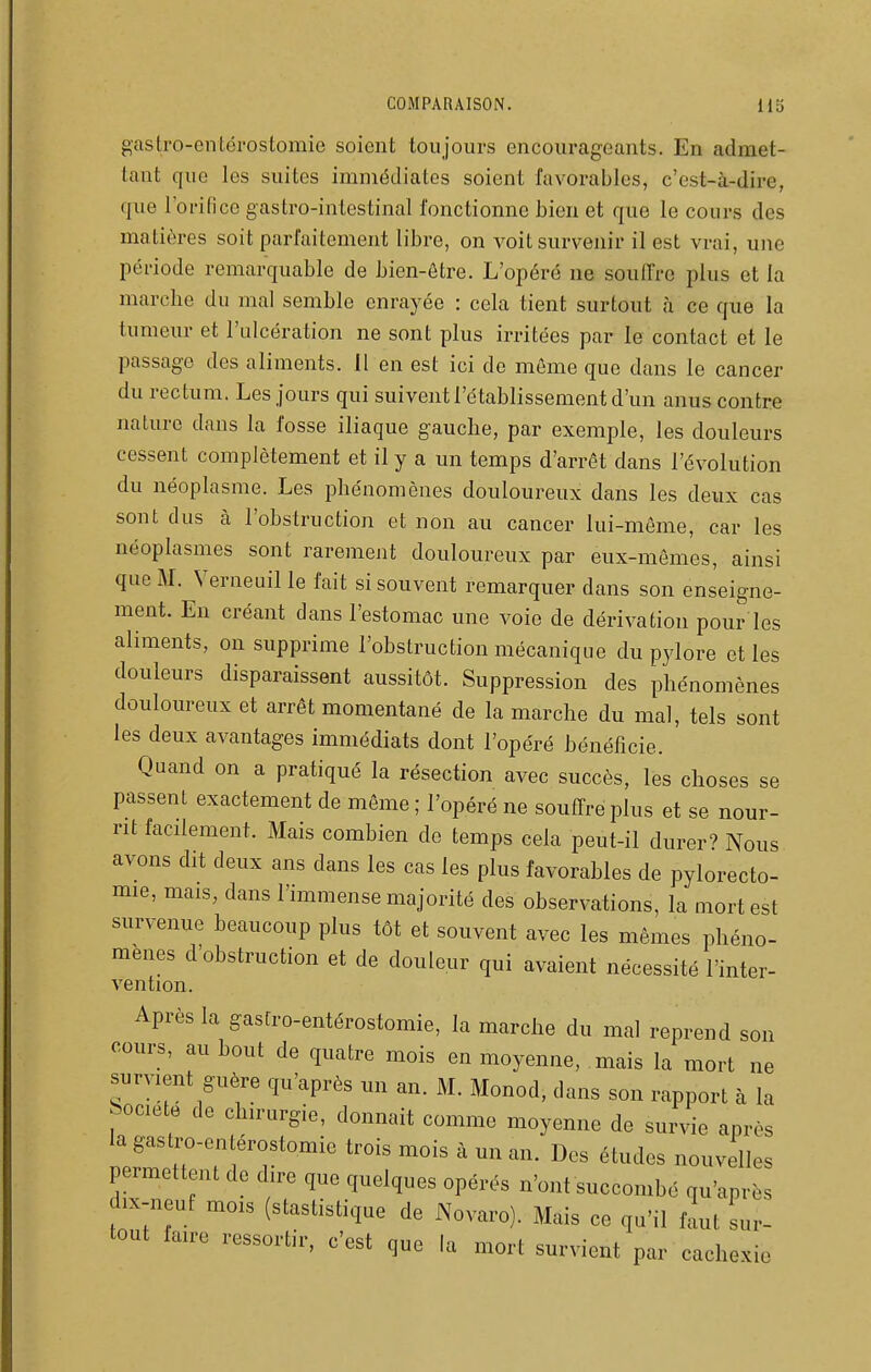 gastro-entérostomie soient toujours encourageants. En admet- tant que les suites immédiates soient favorables, c'est-à-dire, que l'orifice gastro-intestinal fonctionne bien et que le cours des matières soit parfaitement libre, on voit survenir il est vrai, une période remarquable de bien-être. L'opéré ne souffre plus et la marche du mal semble enrayée : cela tient surtout à ce que la tumeur et l'ulcération ne sont plus irritées par le contact et le passage des aliments. 11 en est ici de môme que dans le cancer du rectum. Les jours qui suivent l'établissement d'un anus contre nature dans la fosse iliaque gauche, par exemple, les douleurs cessent complètement et il y a un temps d'arrêt dans l'évolution du néoplasme. Les phénomènes douloureux dans les deux cas sont dus à l'obstruction et non au cancer lui-même, car les néoplasmes sont rarement douloureux par eux-mêmes, ainsi que M. Verneuil le fait si souvent remarquer dans son enseigne- ment. En créant dans l'estomac une voie de dérivation pour les aliments, on supprime l'obstruction mécanique du pylore et les douleurs disparaissent aussitôt. Suppression des phénomènes douloureux et arrêt momentané de la marche du mal, tels sont les deux avantages immédiats dont l'opéré bénéficie. Quand on a pratiqué la résection avec succès, les choses se passent exactement de même ; l'opéré ne souffre plus et se nour- rit facilement. Mais combien de temps cela peut-il durer'' Nous avons dit deux ans dans les cas les plus favorables de pylorecto- mie, mais, dans l'immense majorité des observations, la mort est survenue beaucoup plus tôt et souvent avec les mêmes phéno- mènes d'obstruction et de douleur qui avaient nécessité l'inter- vention. Après la gastro-entérostomie, la marche du mal reprend son cours, au bout de quatre mois en moyenne, mais la mort ne survient guère qu'après un an. M. Monod, dans son rapport à la Société de chirurgie, donnait comme moyenne de survie après la gastro-entérostomie trois mois à un an. Des études nouvelles permettent de dire que quelques opérés n'ont succombé qu'après dix-neuf mois (stastistique de Novaro). Mais ce qu'il f^t sur- tout faire ressortir, c'est que la mort survient par cachexie