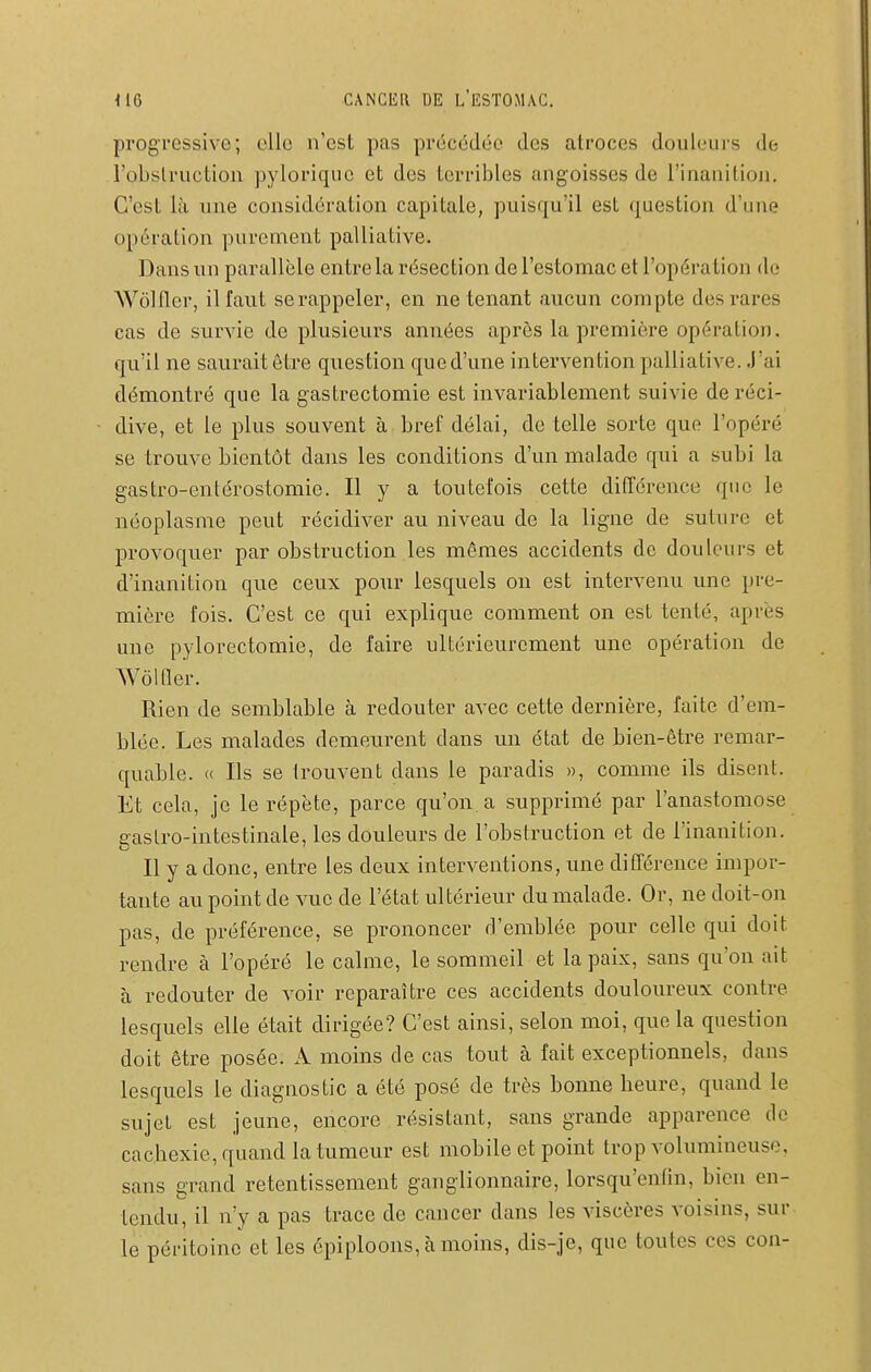 progressive; elle n'est pas précédée des atroces douleurs de l'obstruction pyloriqiie et des terribles angoisses de l'inanition. C'est là une considération capitale, puisqu'il est question d'une opération purement palliative. Dans un parallèle entre la résection de l'estomac et l'opération de Wôlfler, il faut se rappeler, en ne tenant aucun compte des rares cas de survie de plusieurs années après la première opération, qu'il ne saurait être question que d'une intervention palliative. J'ai démontré que la gastrectomie est invariablement suivie de réci- dive, et le plus souvent à bref délai, de telle sorte que l'opéré se trouve bientôt dans les conditions d'un malade qui a subi la gastro-entérostomie. H y a toutefois cette différence que le néoplasme peut récidiver au niveau de la ligne de suture et provoquer par obstruction les mômes accidents do douleurs et d'inanition que ceux pour lesquels on est intervenu une pre- mière fois. C'est ce qui explique comment on est tenté, après une pylorectomie, de faire ultérieurement une opération de Wôlfler. Rien de semblable à redouter avec cette dernière, faite d'em- blée. Les malades demeurent dans un état de bien-être remar- quable. « Ils se trouvent dans le paradis », comme ils disent. Et cela, je le répète, parce qu'on, a supprimé par l'anastomose gastro-intestinale, les douleurs de l'obstruction et de l'inanition. Il y a donc, entre les deux interventions, une différence impor- tante au point de vue de l'état ultérieur du malade. Or, ne doit-on pas, de préférence, se prononcer d'emblée pour celle qui doit rendre à l'opéré le calme, le sommeil et la paix, sans qu'on ait à redouter de voir reparaître ces accidents douloureux contre lesquels elle était dirigée? C'est ainsi, selon moi, que la question doit être posée. A moins de cas tout à fait exceptionnels, dans lesquels le diagnostic a été posé de très bonne beure, quand le sujet est jeune, encore résistant, sans grande apparence de cachexie, quand la tumeur est mobile et point trop volumineuse, sans grand retentissement ganglionnaire, lorsqu'enfin, bien en- tendu, il n'y a pas trace de cancer dans les viscères voisins, sur le péritoine et les épiploons, à moins, dis-je, que toutes ces con-