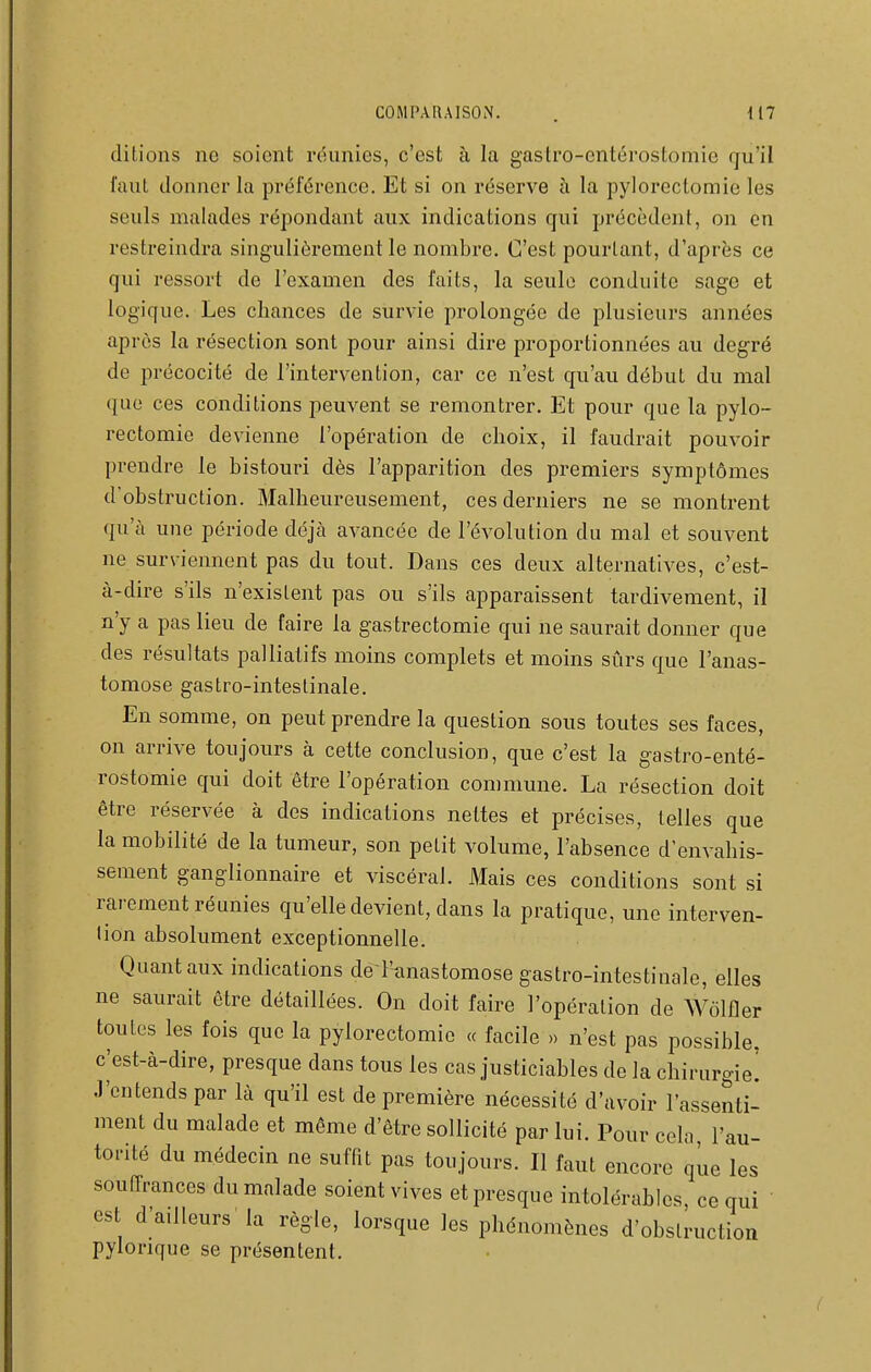 ditions no soient réunies, c'est à la gastro-entérostomie rju'il faut donner la préférence. Et si on réserve à la pylorectomie les seuls malades répondant aux indications qui précèdent, on en restreindra singulièrement le nombre. C'est pourtant, d'après ce qui ressort de l'examen des faits, la seule conduite sage et logique. Les chances de survie prolongée de plusieurs années après la résection sont pour ainsi dire proportionnées au degré de précocité de l'intervention, car ce n'est qu'au début du mal ([ue ces conditions peuvent se remontrer. Et pour que la pylo- rectomie devienne l'opération de choix, il faudrait pouvoir prendre le bistouri dès l'apparition des premiers symptômes d'obstruction. Malheureusement, ces derniers ne se montrent qu'à une période déjà avancée de l'évolution du mal et souvent ne surviennent pas du tout. Dans ces deux alternatives, c'est- à-dire s'ils n'existent pas ou s'ils apparaissent tardivement, il n'y a pas lieu de faire la gastrectomie qui ne saurait donner que des résultats palliatifs moins complets et moins sûrs que l'anas- tomose gastro-intestinale. En somme, on peut prendre la question sous toutes ses faces, on arrive toujours à cette conclusion, que c'est la gastro-enté- rostomie qui doit être l'opération commune. La résection doit être réservée à des indications nettes et précises, telles que la mobilité de la tumeur, son petit volume, l'absence d'envahis- sement ganglionnaire et viscéral. Mais ces conditions sont si rarement réunies qu'elle devient, dans la pratique, une interven- tion absolument exceptionnelle. Quant aux indications dé l'-anastomose gastro-intestinale, elles ne saurait être détaillées. On doit faire l'opération de Wolfler toutes les fois que la pylorectomie « facile » n'est pas possible, c^est-à-dire, presque dans tous les cas justiciables de la chirurgie! J'entends par là qu'il est de première nécessité d'avoir l'assenti- ment du malade et même d'être sollicité par lui. Pour cela, l'au- torité du médecin ne suffit pas toujours. Il faut encore que les souffrances du malade soient vives et presque intolérables ce qui ' est d'ailleurs la règle, lorsque les phénomènes d'obstruction pylonque se présentent.