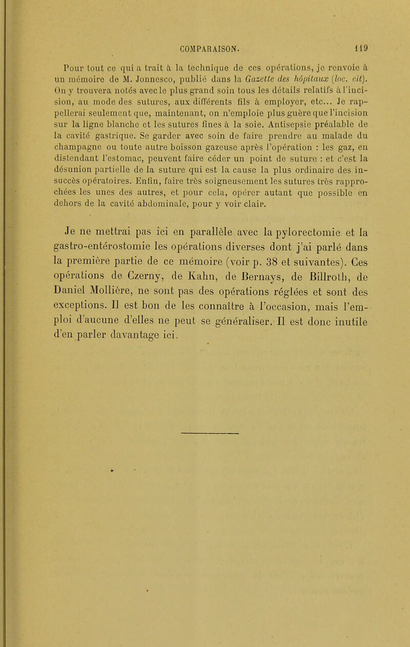 Pour tout co qui a trait h la techniciue de ces opérations, je renvoie à un mémoire de M. Jonnesco, jiublié dans la Gazelle des liôpilaux {loc. cil). On y trouvera notés avecle plus grand soin tous les détails relatifs à l'inci- sion, au mode des sutures, aux dill'érents fils à employer, etc.. Je rap- pellerai seulement que, mainteuant, on n'emploie plus guère que l'incision sur la ligne blanche et les sutures fines à la soie. Antisepsie préalable de la cavité gastrique. Se garder avec soin de faire prendre au malade du Champagne ou toute autre boisson gazeuse après l'opération : les gaz, en distendant l'estomac, peuvent l'aire céder un point de suture : et c'est la désunion partielle de la suture qui est la cause la plus ordinaire des in- succès opératoires. Enfin, faire très soigneusement les sutures très rappro- chées les unes des autres, et pour cola, opérer autant que possible en dehors de la cavité abdominale, pour y voir clair. Je ne mettrai pas ici en parallèle avec la pylorectomie et la gastro-entérostomie les opérations diverses dont j'ai parlé dans la première partie de ce mémoire (voir p. 38 et suivantes). Ces opérations de Czerny, de Kahn, de Bernays, de Billrotli, de Daniel Mollière, ne sont pas des opérations réglées et sont des exceptions. Il est bon de les connaître à l'occasion, mais l'em- ploi d'aucune d'elles ne peut se généraliser. Il est donc inutile d'en parler davantage ici.