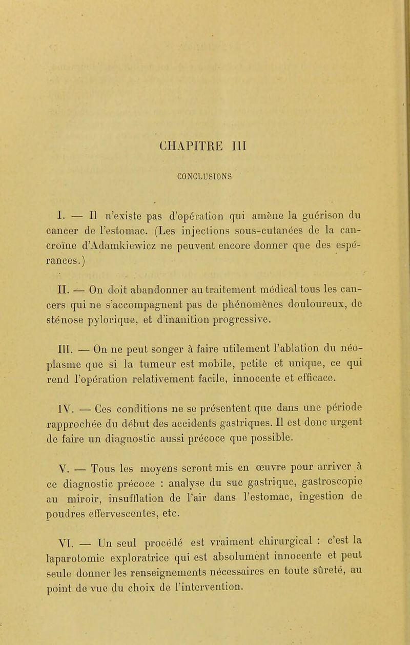 CHAPITRE III CONCLUSIONS I. — Il n'existe pas d'opéi-ation qui amène la guérison du cancer de l'estomac. (Les injections sous-cutanées de la can- croïne d'Adamkiewicz ne peuvent encore donner que des espé- rances.) II. — On doit abandonner au traitement médical tous les can- cers qui ne s'accompagnent pas de phénomènes douloureux, de sténose pylorique, et d'inanition progressive, III. — On ne peut songer à faire utilement l'ablation du néo- plasme que si la tumeur est mobile, petite et unique, ce qui rend l'opération relativement facile, innocente et efficace. lY. — Ces conditions ne se présentent que dans une période rapprochée du début des accidents gastriques. Il est donc urgent de faire un diagnostic aussi précoce que possible. V. — Tous les moyens seront mis en œuvre pour arriver à ce diagnostic précoce : analyse du suc gastrique, gaslroscopie au miroir, insufflation de l'air dans l'estomac, ingestion de poudres effervescentes, etc. YI. _ Un seul procédé est vraiment chirurgical : c'est la laparotomie exploratrice qui est absolument innocente et peut seule donner les renseignements nécessaires en toute sûreté, au point de vue du choix de l'intervention.