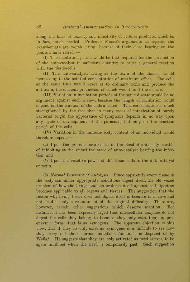 along the lines of toxicity and infectivity of cellular products, which is, in fact, much needed. Professor Moore's arguments as regards the exanthemata are worth citing, because of their close bearing on the points I have raised :— (I) The incubation period would be that required for the production of the auto-catalyst in sufficient quantity to cause a general reaction with the tissue-cells. (II) The auto-catalyst, acting as the toxin of the disease, would increase up to the point of concentration of maximum effect. The cells at the same time would react as to ordinary toxin and produce the antitoxin, the efficient production of which would limit the disease. (III) Variation in incubation periods of the same disease would be no argument against such a view, because the length of incubation would depend on the reaction of the cells affected. This consideration is much strengthened by the fact that in many cases of intoxication of purely bacterial origin the appearance of symptoms depends in no way upon any cycle of development of the parasites, but only on the reaction period of the cells. (IV) Variation in the immune body content of an individual would therefore depend— (a) Upon the presence or absence in the blood of anti-body capable of inhibiting at the outset the trace of auto-catalyst bearing the infec- tion, and {h) Upon the reactive power of the tissue-cells to the auto-catalyst or toxin. (5) Normal Bestraint of Autolysis.—Since apparently every tissue in the body can under appropriate conditions digest itself, the old vexed problem of how the living stomach protects itself against self-digestion becomes applicable to all organs and tissues. The suggestion that the reason why living tissue does not digest itself is because it is alive and not dead is only a restatement of the original difficulty. There are, however, certain other suggestions which deserve mention. For instance, it has been expressly urged that intracellular enzymes do not digest the cells they belong to because they only exist there in pre- enzymic form—that is as zymogens. The apparent objection to this view, that if they do only exist as zymogens it is difficult to see how they carry out their normal metabolic functions, is disposed of by Wells.^ He suggests that they are only activated as need arrives, to be again inhibited when the need is temporarily past. Such suggestion