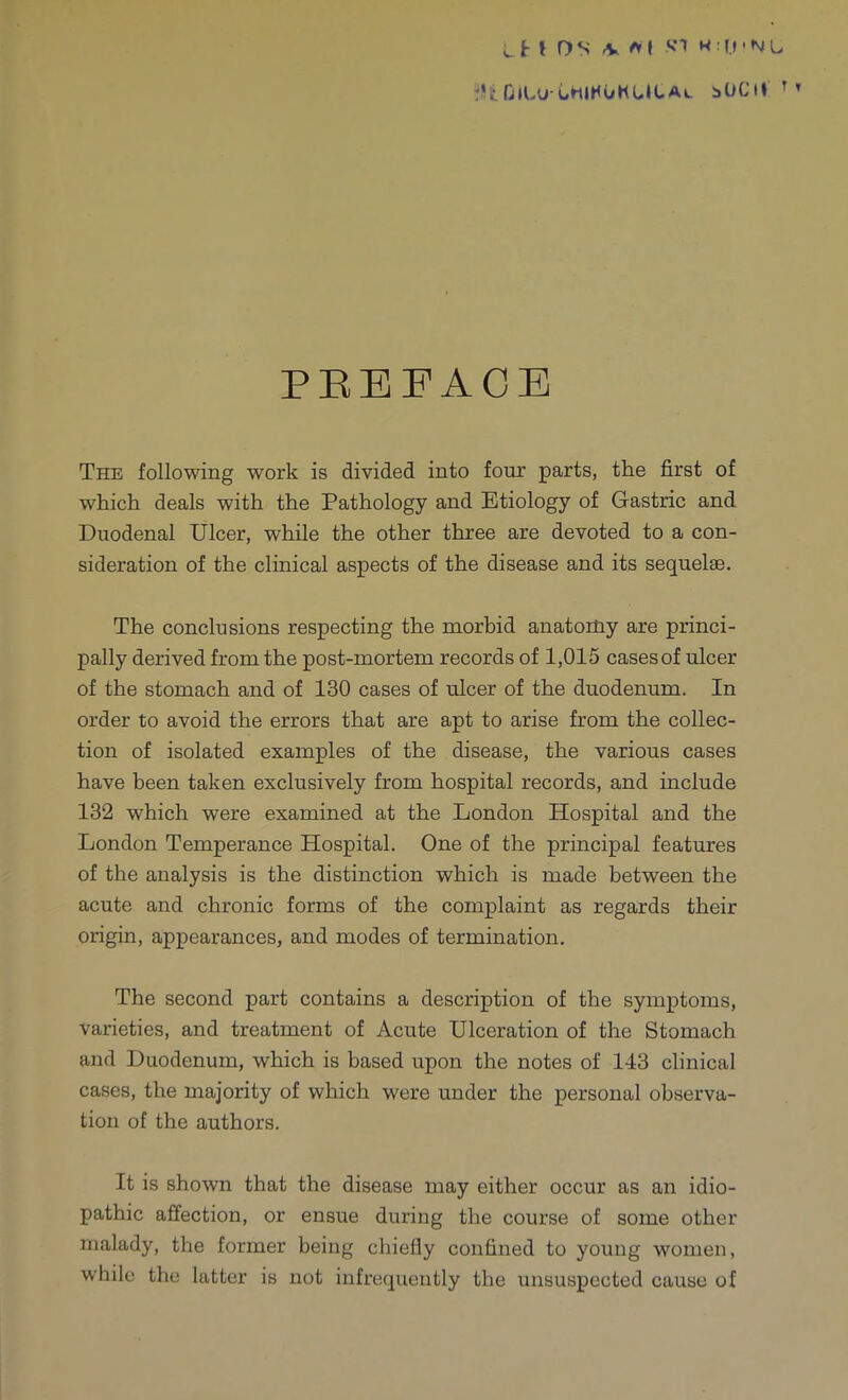 'HOlLuUtlHUKWCAw bOCil r' PBEFACE The following work is divided into four parts, the first of which deals with the Pathology and Etiology of Gastric and Duodenal Ulcer, while the other three are devoted to a con- sideration of the clinical aspects of the disease and its sequelae. The conclusions respecting the morbid anatomy are princi- pally derived from the post-mortem records of 1,015 cases of ulcer of the stomach and of 130 cases of ulcer of the duodenum. In order to avoid the errors that are apt to arise from the collec- tion of isolated examples of the disease, the various cases have been taken exclusively from hospital records, and include 132 which were examined at the London Hospital and the London Temperance Hospital. One of the principal features of the analysis is the distinction which is made between the acute and chronic forms of the complaint as regards their origin, appearances, and modes of termination. The second part contains a description of the symptoms, varieties, and treatment of Acute Ulceration of the Stomach and Duodenum, which is based upon the notes of 143 clinical cases, the majority of which were under the personal observa- tion of the authors. It is shown that the disease may either occur as an idio- pathic affection, or ensue during the course of some other malady, the former being chiefly confined to young women, while the latter is not infrequently the unsuspected cause of