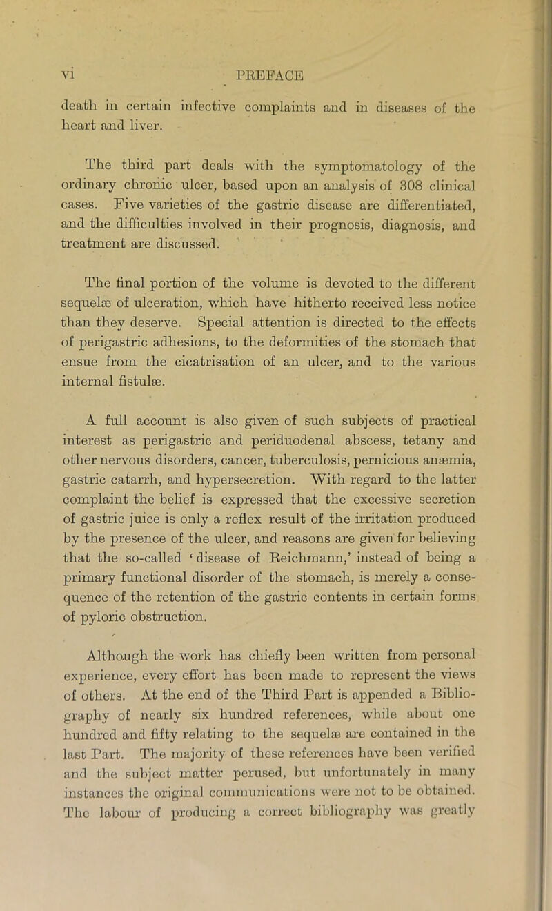 death in certain infective complaints and in diseases of the heart and liver. The third part deals with the symptomatology of the ordinary chronic ulcer, based upon an analysis of 308 clinical cases. Five varieties of the gastric disease are differentiated, and the difficulties involved in their prognosis, diagnosis, and treatment are discussed. The final portion of the volume is devoted to the different sequelae of ulceration, which have hitherto received less notice than they deserve. Special attention is directed to the effects of perigastric adhesions, to the deformities of the stomach that ensue from the cicatrisation of an ulcer, and to the various internal fistulae. A full account is also given of such subjects of practical interest as perigastric and periduodenal abscess, tetany and other nervous disorders, cancer, tuberculosis, pernicious anaemia, gastric catarrh, and hypersecretion. With regard to the latter complaint the belief is expressed that the excessive secretion of gastric juice is only a reflex result of the irritation produced by the presence of the ulcer, and reasons are given for believing that the so-called ' disease of Beichmann,' instead of being a primary functional disorder of the stomach, is merely a conse- quence of the retention of the gastric contents in certain forms of pyloric obstruction. r Although the work has chiefly been written from personal experience, every effort has been made to represent the views of others. At the end of the Third Part is appended a Biblio- graphy of nearly six hundred references, while about one hundred and fifty relating to the sequelae are contained in the last Part. The majority of these references have been verified and the subject matter perused, but unfortunately in many instances the original communications were not to be obtained. The labour of producing a correct bibliography was greatly