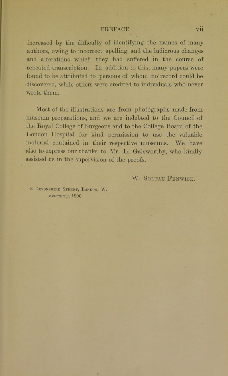 increased by the difficulty of identifying the names of many authors, owing to incorrect spelling and the ludicrous changes and alterations which they had suffered in the course of repeated transcription. In addition to this, many papers were found to be attributed to persons of whom no record could be discovered, while others were credited to individuals who never wrote them. Most of the illustrations are from photographs made from museum preparations, and we are indebted to the Council of the Koyal College of Surgeons and to the College Board of the London Hospital for kind permission to use the valuable material contained in their respective museums. We have also to express our thanks to Mr. L. Galsworthy, who kindly assisted us in the supervision of the proofs. W. SOLTAU FENWICK. 8 Devonshire Street, Lonuon, W. February, 1900.