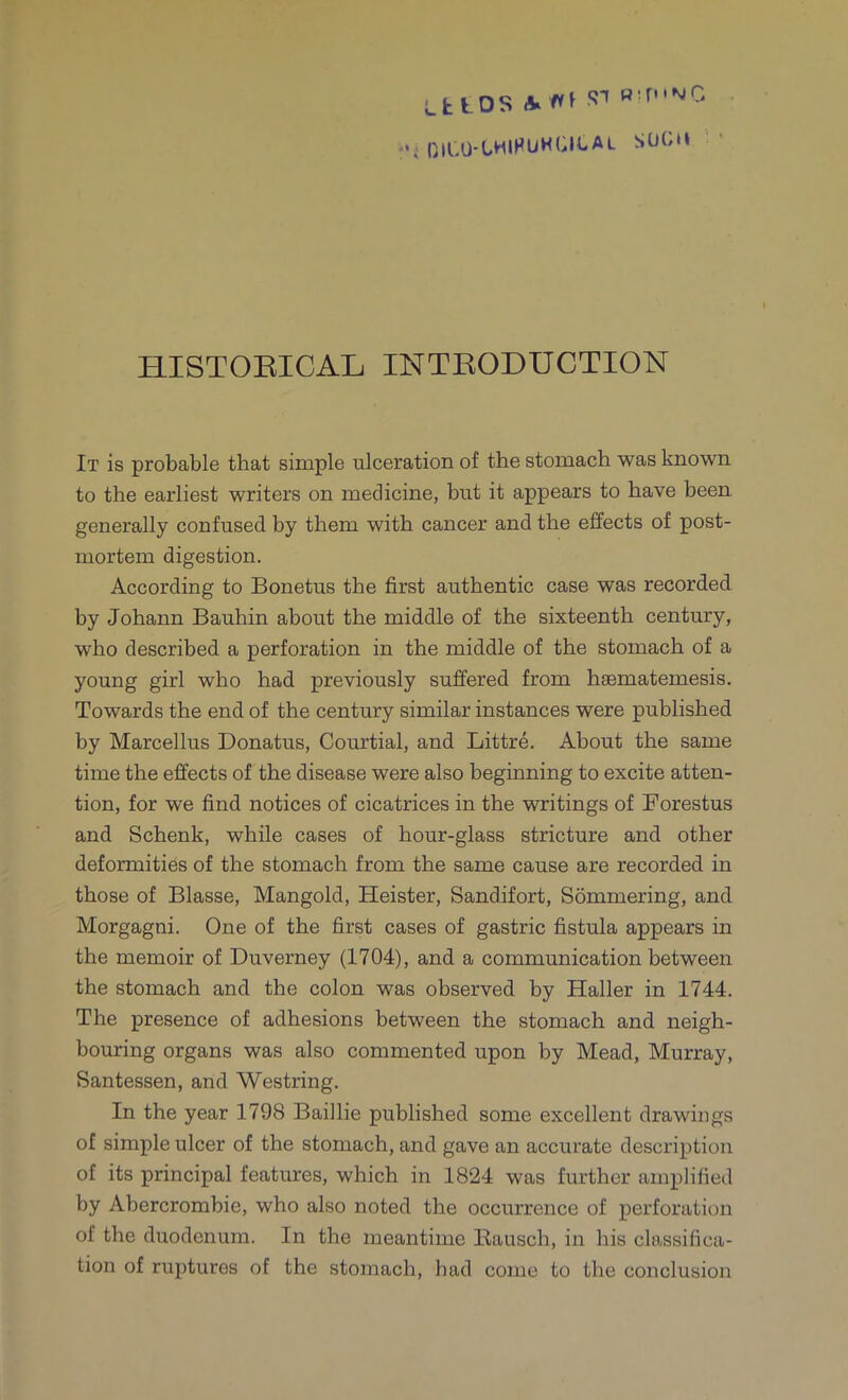 (•H.U-LMIHUHGILAL SOCM HISTORICAL INTRODUCTION It is probable that simple ulceration of the stomach was known to the earliest writers on medicine, but it appears to have been generally confused by them with cancer and the effects of post- mortem digestion. According to Bonetus the first authentic case was recorded by Johann Bauhin about the middle of the sixteenth century, who described a perforation in the middle of the stomach of a young girl who had previously suffered from haematemesis. Towards the end of the century similar instances were published by Marcellus Donatus, Courtial, and Littre. About the same time the effects of the disease were also beginning to excite atten- tion, for we find notices of cicatrices in the writings of Forestus and Schenk, while cases of hour-glass stricture and other deformities of the stomach from the same cause are recorded in those of Blasse, Mangold, Heister, Sandifort, Sommering, and Morgagni. One of the first cases of gastric fistula appears in the memoir of Duverney (1704), and a communication between the stomach and the colon was observed by Haller in 1744. The presence of adhesions between the stomach and neigh- bouring organs was also commented upon by Mead, Murray, Santessen, and Westring. In the year 1798 Baillie published some excellent drawings of simple ulcer of the stomach, and gave an accurate description of its principal features, which in 1824 was further amplified by Abercrombie, who also noted the occurrence of perforation of the duodenum. In the meantime Kausch, in his classifica- tion of ruptures of the stomach, had come to the conclusion