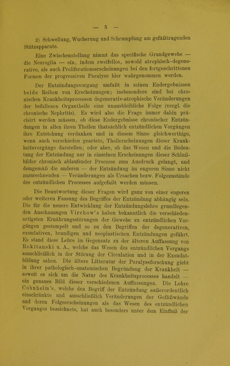 2) Schwellung, Wucherung und Schrumpfung am gefäßtragenden Stützapparate. Eine Zwischenstellung nimmt das specifische Grundgewebe — die Neuroglia — ein, indem zweifellos, sowohl atrophisch-degene- rative, als auch Proliferationserscheinungen bei den fortgeschrittenen Formen der progressiven Paralyse hier wahrgenommen werden. Der Entziindungsvorgang umfaßt in seinen Endergebnissen beide Reihen von Erscheinungen; insbesondere sind bei chro- nischen Krankheitsprocesseu degenerativ-atrophische Veränderungen der befallenen Organtheile eine unausbleibliche Folge (vergl. die chronische Nephritis). Es wird also die Frage immer dahin prä- cisirt werden müssen, ob diese Endergebnisse chronischer Entzün- dungen in allen ihren Theilen thatsächlich entzündlichen Vorgängen ihre Entstehung verdanken und in diesem Sinne gleichwerthige, wenn auch verschieden geartete, Theilerscheinungen dieser Krank- heitsvorgänge darstellen; oder aber, ob das Wesen und die Bedeu- tung der Entzündung nur in einzelnen Erscheinungen dieser Schluß- bilder chronisch ablaufender Processe zum Ausdruck gelangt, und demgemäß die anderen — der Entzündung im engeren Sinne nicht zuzurechnenden — Veränderungen als Ursachen bezw. Folgezustände des entzündlichen Processes aufgefaßt werden müssen. Die Beantwortung dieser Fragen wird ganz von einer engeren oder weiteren Fassung des Begriffes der Entzündung abhängig sein. Die für die neuere Entwicklung der Entzündungslehre grundlegen- den Anschauungen Virchow's haben bekanntlich die verschieden- artigsten Ernährungsstörungen der Gewebe zu entzündlichen Vor- gängen gestempelt und so zu den Begriffen der degenerativen, exsudativen, brandigen und neoplastischen Entzündungen geführt. Es stand diese Lehre im Gegensatz zu der älteren Auffassung von Rokitanski u. A., welche das Wesen des entzündlichen Vorgangs ausschließlich in der Störung der Circulation und in der Exsudät- bildung sahen. Die ältere Litteratur der Paralyseforschung giebt in ihrer pathologisch-anatomischen Begründung der Krankheit — soweit es sich um die Natur des Krankheitsprocesses handelt — ein genaues Bild dieser verschiedenen Auffassungen. Die Lehre Cohnheim's, welche den Begriff der Entzündung außerordentlich einschränkte und ausschließlich Veränderungen der Gefäßwände und deren Folgeerscheinungen als das Wesen des entzündlichen Vorganges bezeichnete, hat auch besonders unter dem Einfluß der