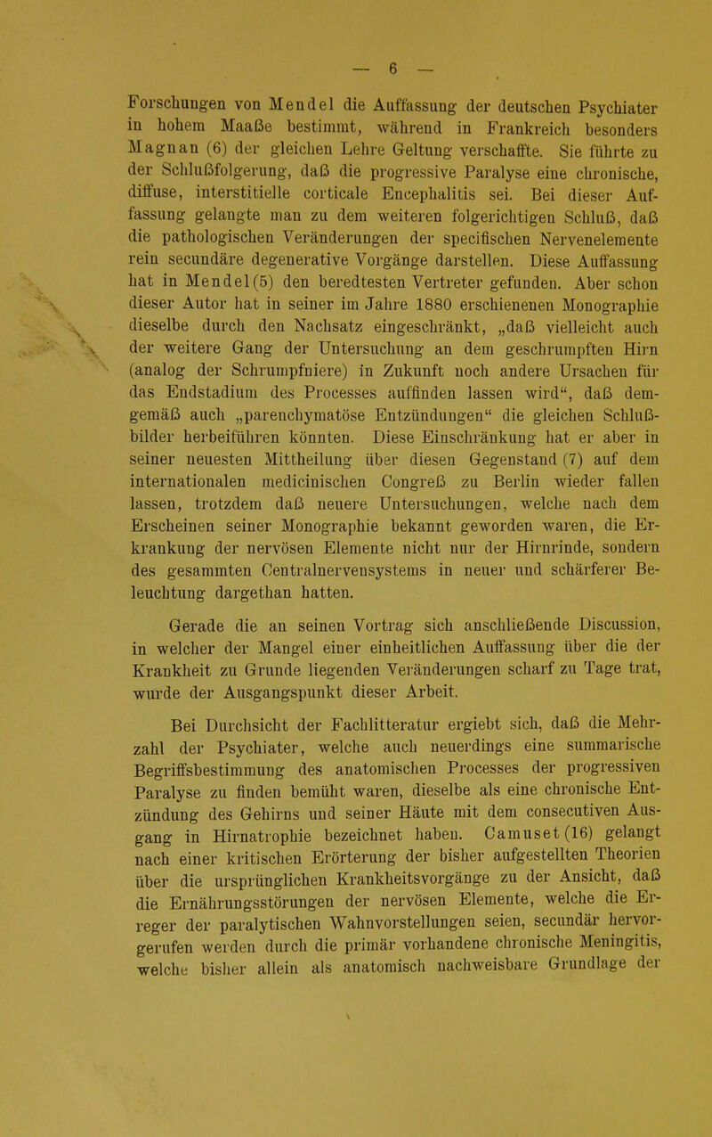 Forschungen von Mendel die Auffassung der deutschen Psychiater in hohem Maaße bestimmt, während in Frankreich besonders Magnan (6) der gleichen Lehre Geltung verschaffte. Sie führte zu der Schlußfolgerung, daß die progressive Paralyse eine chronische, diffuse, interstitielle corticale Encephalitis sei. Bei dieser Auf- fassung gelaugte man zu dem weiteren folgerichtigen Schluß, daß die pathologischen Veränderungen der specifischen Nervenelemente rein secundäre degenerative Vorgänge darstellen. Diese Auffassung hat in Mendel(5) den beredtesten Vertreter gefunden. Aber schon dieser Autor hat in seiner im Jahre 1880 erschienenen Monographie dieselbe durch den Nachsatz eingeschränkt, „daß vielleicht auch der weitere Gang der Untersuchung an dem geschrumpften Hirn (analog der Schrumpfniere) in Zukunft noch andere Ursachen für das Endstadiuni des Processes auffinden lassen wird, daß dem- gemäß auch „parenchymatöse Entzündungen die gleichen Schluß- bilder herbeiführen könnten. Diese Einschränkung hat er aber in seiner neuesten Mittheilung über diesen Gegenstand (7) auf dem internationalen medicinischen Congreß zu Berlin wieder fallen lassen, trotzdem daß neuere Untersuchungen, welche nach dem Erscheinen seiner Monographie bekannt geworden waren, die Er- krankung der nervösen Elemente nicht nur der Hirnrinde, sondern des gesammten Centrainervensystems in neuer und schärferer Be- leuchtung dargethan hatten. Gerade die an seinen Vortrag sich anschließende Discussion, in welcher der Mangel einer einheitlichen Auffassung über die der Krankheit zu Grunde liegenden Veränderungen scharf zu Tage trat, würde der Ausgangspunkt dieser Arbeit. Bei Durchsicht der Fachliteratur ergiebt sich, daß die Mehr- zahl der Psychiater, welche auch neuerdings eine summarische Begriffsbestimmung des anatomischen Processes der progressiven Paralyse zu finden bemüht waren, dieselbe als eine chronische Ent- zündung des Gehirns und seiner Häute mit dem consecutiven Aus- gang in Hirnatrophie bezeichnet haben. Camuset(16) gelangt nach einer kritischen Erörterung der bisher aufgestellten Theorien über die ursprünglichen Krankheitsvorgänge zu der Ansicht, daß die Ernährungsstörungen der nervösen Elemente, welche die Er- reger der paralytischen Wahnvorstellungen seien, secnndär hervor- gerufen werden durch die primär vorhandene chronische Meningitis, welche bisher allein als anatomisch nachweisbare Grundlage der