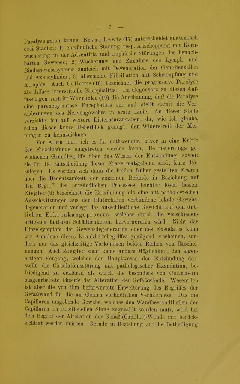 Paralyse gelten könne. Bevan Lewis (17) unterscheidet anatomisch drei Stadien: 1) entzündliche Stauung resp. Anschoppung mit Kern- wucherung in der Adventitia und trophische Störungen des benach- barten Gewebes; 2) Wucherung und Zunahme des Lymph- und ßindegewebssystems zugleich mit Degeneration der Ganglienzellen und Axencylinder; 3) allgemeine Fibrillation mit Schrumpfung und Atrophie. Auch Cullerre(18) bezeichnet die progressive Paralyse als diffuse interstitielle Encephalitis. Im Gegensatz zu diesen Auf- fassungen vertritt Wem icke (19) die Anschauung, daß die Paralyse eine parenchymatöse Encephalitis sei und stellt damit die Ver- änderungen des Nervengewebes in erste Linie. An dieser Stelle verzichte ich auf weitere Litteraturangaben, da, wie ich glaube, schon dieser kurze Ueberblick genügt, den Widerstreit der Mei- nungen zu kennzeichnen. Vor Allem hielt ich es für nothwendig, bevor in eine Kritik der Einzelbefunde eingetreten werden kann, die neuerdings ge- wonnenen Grundbegriffe über das Wesen der Entzündung, soweit sie für die Entscheidung dieser Frage maßgebend sind, kurz dar- zulegen. Es werden sich dann die beiden früher gestellten Fragen über die Bedeutsamkeit der einzelnen Befunde in Beziehung auf den Begriff des entzündlichen Processes leichter lösen lassen. Ziegler (8) bezeichnet die Entzündung als eine mit pathologischen Ausschwitzungen aus den Blutgefäßen verbundene lokale Gewebs- degeneration und verlegt das ausschließliche Gewicht auf den ört- lichen Erkrankungsprocess, welcher durch die verschieden- artigsten äußeren Schädlichkeiten hervorgerufen wird. Nicht das Einzelsymptom der Gewebsdegeneration oder des Exsudates kann zur Annahme dieses Krankheitsbegriffes genügend erscheinen, son- dern nur das gleichzeitige Vorkommen beider Reihen von Erschei- nungen. Auch Ziegler sieht keine andere Möglichkeit, den eigen- artigen Vorgang, welcher das Hauptwesen der Entzündung dar- stellt, die Circulationsstörung mit pathologischer Exsudation, be- friedigend zu erklären als durch die besonders von Cohnheim ausgearbeitete Theorie der Alteration der Gefäßwände. Wesentlich ist aber die von ihm befürwortete Erweiterung des Begriffes der Gefäßwand für die am Gehirn vorfindlichen Verhältnisse. Das die Capillaren umgebende Gewebe, welches den Wandbestandtheilen der Capillaren im functionellen Sinne zugezählt werden muß, wird bei dem Begriff der Alteration der Gefäß-(Capillar)-Wände mit berück- sichtigt werden müssen. Gerade in Beziehung auf die Betheiligung