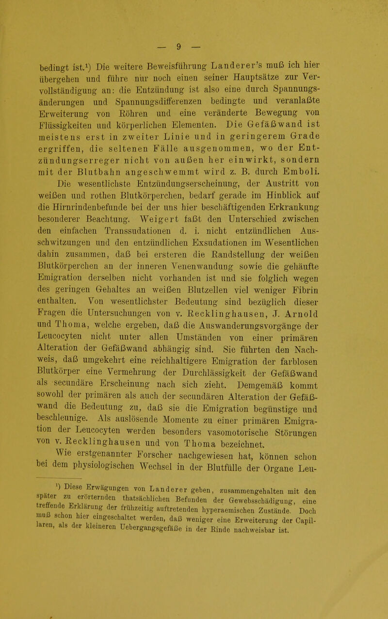 bedingt ist.1) Die weitere Beweisführung Lander er's muß ich hier übergehen und führe nur noch einen seiner Hauptsätze zur Ver- vollständigung an: die Entzündung ist also eine durch Spannungs- änderungen und Spannungsdiiferenzen bedingte und veranlaßte Erweiterung von Röhren und eine veränderte Bewegung von Flüssigkeiten und körperlichen Elementen. Die Gefäßwand ist meistens erst in zweiter Linie und in geringerem Grade ergriffen, die seltenen Fälle ausgenommen, wo der Ent- zündungserreger nicht von außen her einwirkt, sondern mit der Blutbahn angeschwemmt wird z. B. durch Emboli. Die wesentlichste Entzündungserscheinung, der Austritt von weißen und rothen Blutkörperchen, bedarf gerade im Hinblick auf die Hirnrindenbefunde bei der uns hier beschäftigenden Erkrankung besonderer Beachtung. Weigert faßt den Unterschied zwischen den einfachen Transsudationen d. i. nicht entzündlichen Aus- schwitzungen und den entzündlichen PJxsudationen im Wesentlichen dahin zusammen, daß bei ersteren die Randstellung der weißen Blutkörperchen an der inneren Venenwandung sowie die gehäufte Emigration derselben nicht vorhanden ist und sie folglich wegen des geringen Gehaltes an weißen Blutzellen viel weniger Fibrin enthalten. Von wesentlichster Bedeutung sind bezüglich dieser Fragen die Untersuchungen von v. Recklinghausen, J. Arnold und Thoma, welche ergeben, daß die Aus Wanderungsvorgänge der Leucocyten nicht unter allen Umständen von einer primären Alteration der Gefäßwand abhängig sind. Sie führten den Nach- weis, daß umgekehrt eine reichhaltigere Emigration der farblosen Blutkörper eine Vermehrung der Durchlässigkeit der Gefäßwand als secundäre Erscheinung nach sich zieht. Demgemäß kommt sowohl der primären als auch der secundären Alteration der Gefäß- wand die Bedeutung zu, daß sie die Emigration begünstige und beschleunige. Als auslösende Momente zu einer primären Emigra- tion der Leucocyten werden besonders vasomotorische Störungen von v. Recklinghausen und von Thoma bezeichnet. Wie erstgenannter Forscher nachgewiesen hat, können schon bei dem physiologischen Wechsel in der Blutfülle der Organe Leu- ) Diese Erwägungen von Landerer geben, zusammengehalten mit den spater zu erörternden thatsächlichen Befunden der Gewebsscbädigung, eine treflende Erklärung der frühzeitig auftretenden hyperaemischen Zustände. Doch mulä schon hier eingeschaltet werden, daß weniger eine Erweiterung der Capil- laren, als der kleineren Uebergangsgefäße in der Rinde nachweisbar ist.
