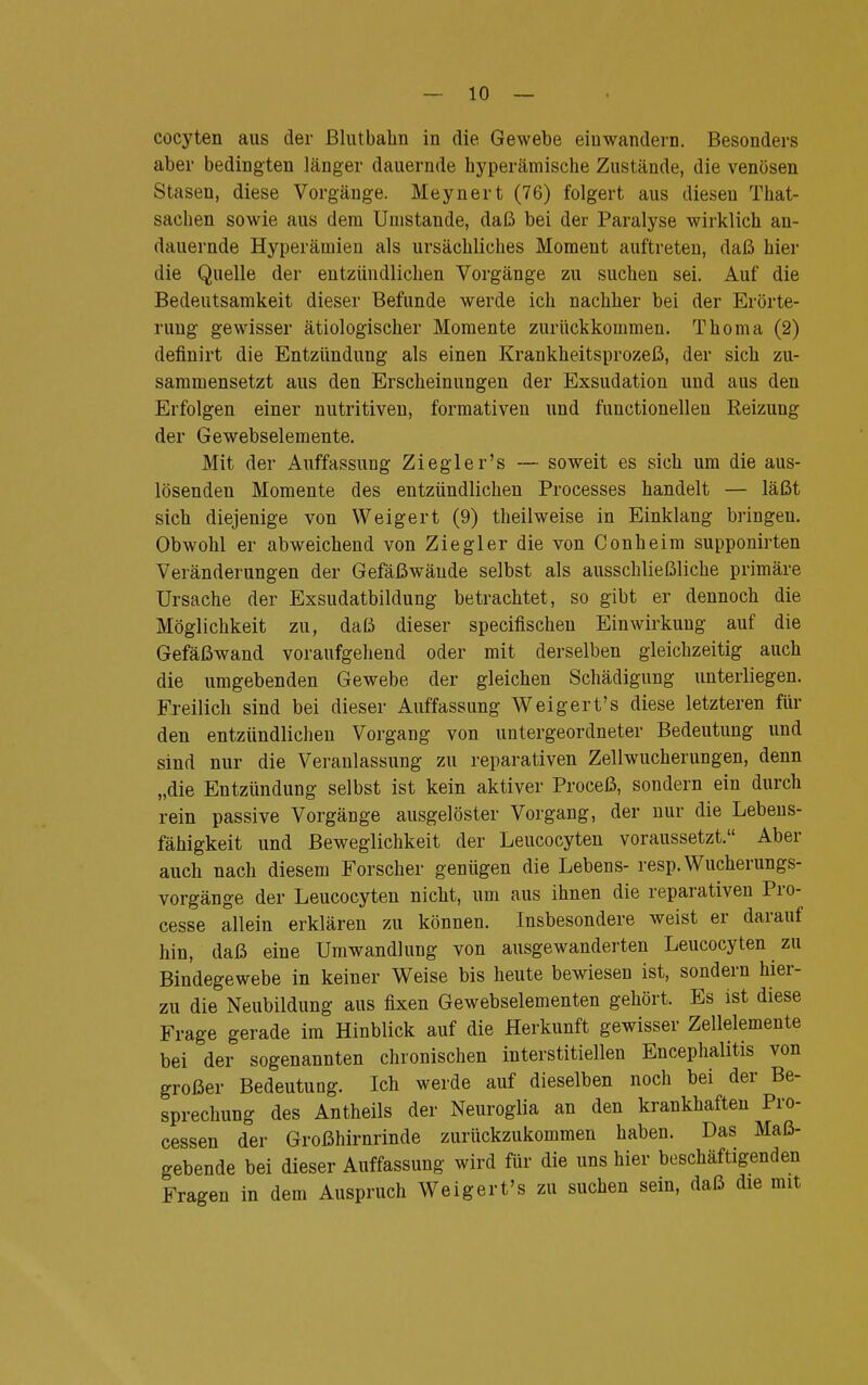 cocyten aus der ßlutbahn in die Gewebe einwandern. Besonders aber bedingten länger dauernde hyperämische Zustände, die venösen Stasen, diese Vorgänge. Meynert (76) folgert aus dieseu That- sacben sowie aus dem Unistande, daß bei der Paralyse wirklich an- dauernde Hyperämien als ursächliches Moment auftreten, daß hier die Quelle der entzündlichen Vorgänge zu suchen sei. Auf die Bedeutsamkeit dieser Befunde werde ich nachher bei der Erörte- rung gewisser ätiologischer Momente zurückkommen. Thoma (2) definirt die Entzündung als einen Krankheitsprozeß, der sich zu- sammensetzt aus den Erscheinungen der Exsudation und aus den Erfolgen einer nutritiven, formativen und functionellen Reizung der Gewebselemente. Mit der Auffassung Ziegler's — soweit es sich um die aus- lösenden Momente des entzündlichen Processes handelt — läßt sich diejenige von Weigert (9) th eil weise in Einklang bringen. Obwohl er abweichend von Ziegler die von Conheim supponirten Veränderungen der Gefäßwände selbst als ausschließliche primäre Ursache der Exsudatbildung betrachtet, so gibt er dennoch die Möglichkeit zu, daß dieser specifischen Einwirkung auf die Gefäßwand voraufgehend oder mit derselben gleichzeitig auch die umgebenden Gewebe der gleichen Schädigung unterliegen. Freilich sind bei dieser Auffassung Weigert's diese letzteren für den entzündlichen Vorgang von untergeordneter Bedeutung und sind nur die Veranlassung zu reparativen Zell Wucherungen, denn „die Entzündung selbst ist kein aktiver Proceß, sondern ein durch rein passive Vorgänge ausgelöster Vorgang, der nur die Lebens- fähigkeit und Beweglichkeit der Leucocyten voraussetzt. Aber auch nach diesem Forscher genügen die Lebens- resp. Wucherungs- vorgänge der Leucocyten nicht, um aus ihnen die reparativen Pro- cesse allein erklären zu können. Insbesondere weist er darauf hin, daß eine Umwandlung von ausgewanderten Leucocyten zu Bindegewebe in keiner Weise bis heute bewiesen ist, sondern hier- zu die Neubildung aus fixen Gewebselementen gehört. Es ist diese Frage gerade im Hinblick auf die Herkunft gewisser Zellelemente bei der sogenannten chronischen interstitiellen Encephalitis von großer Bedeutung. Ich werde auf dieselben noch bei der Be- sprechung des Antheils der Neuroglia an den krankhaften Pro- cessen der Großhirnrinde zurückzukommen haben. Das Maß- gebende bei dieser Auffassung wird für die uns hier beschäftigenden Fragen in dem Auspruch Weigert's zu suchen sein, daß die mit
