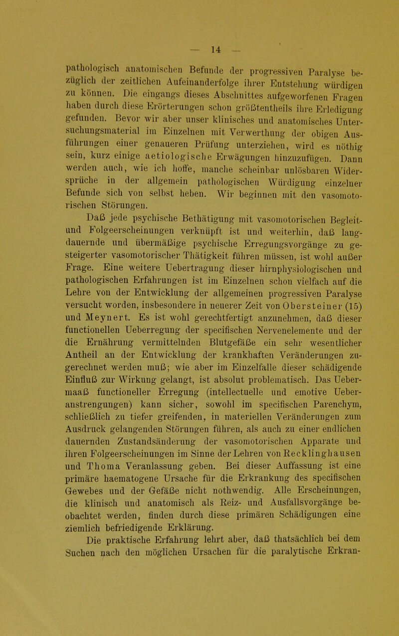 pathologisch anatomischen Befunde der progressiven Paralyse be- züglich der zeitlichen Aufeinanderfolge ihrer Entstehung würdigen zu können. Die eingangs dieses Abschnittes aufgeworfenen Fragen haben durch diese Erörterungen schon größtenteils ihre Erledigung gefunden. Bevor wir aber unser klinisches und anatomisches Unter- suchungsmaterial im Einzelnen mit Verwerthung der obigen Aus- führungen einer genaueren Prüfung unterziehen, wird es nöthig sein, kurz einige aetiologische Erwägungen hinzuzufügen. Dann werden auch, wie ich hoffe, manche scheinbar unlösbaren Wider- sprüche in der allgemein pathologischen Würdigung einzelner Befunde sich von selbst heben. Wir beginnen mit den vasomoto- rischen Störungen. Daß jede psychische Bethätigung mit vasomotorischen Begleit- und Folgeerscheinungen verknüpft ist und weiterhin, daß lang- dauernde und übermäßige psychische Erregungsvorgänge zu ge- steigerter vasomotorischer Thätigkeit führen müssen, ist wohl außer Frage. Eine weitere Uebertragung dieser hirnphysiologischen und pathologischen Erfahrungen ist im Einzelnen schon vielfach auf die Lehre von der Entwicklung der allgemeinen progressiven Paralyse versucht worden, insbesondere in neuerer Zeit von Oberst einer (15) und Meynert. Es ist wohl gerechtfertigt anzunehmen, daß dieser functionellen Ueberregung der specifischen Nervenelemente und der die Ernährung vermittelnden Blutgefäße ein sehr wesentlicher Antheil an der Entwicklung der krankhaften Veränderungen zu- gerechnet werden muß; wie aber im Einzelfalle dieser schädigende Einfluß zur Wirkung gelangt, ist absolut problematisch. Das Ueber- maaß functioneller Erregung (intellectuelle und emotive Ueber- anstrengungen) kann sicher, sowohl im specifischen Parenchym, schließlich zu tiefer greifenden, in materiellen Veränderungen zum Ausdruck gelangenden Störungen führen, als auch zu einer endlichen dauernden Zustandsänderung der vasomotorischen Apparate und ihren Folgeerscheinungen im Sinne der Lehren von Recklinghausen und Thoma Veranlassung geben. Bei dieser Auffassung ist eine primäre haematogene Ursache für die Erkrankung des specifischen Gewebes und der Gefäße nicht nothwendig. Alle Erscheinungen, die klinisch und anatomisch als Reiz- und Ausfallsvorgänge be- obachtet werden, finden durch diese primären Schädigungen eine ziemlich befriedigende Erklärung. Die praktische Erfahrung lehrt aber, daß thatsächlich bei dem Suchen nach den möglichen Ursachen für die paralytische Erkran-