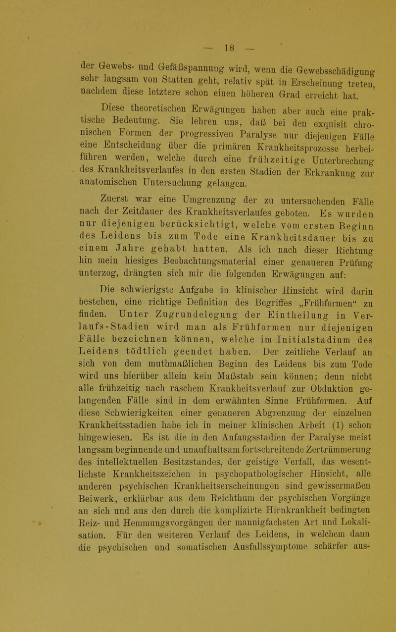 der Gewebs- und Gefäßspannung wird, wenn die Gewebsschädiguug sehr langsam von Statten geht, relativ spät in Erscheinung treten, nachdem diese letztere schon einen höheren Grad erreicht hat. Diese theoretischen Erwägungen haben aber auch eine prak- tische Bedeutung. Sie lehren uns, daß bei den exquisit chro- nischen Formen der progressiven Paralyse nur diejenigen Fälle eine Entscheidung über die primären Krankheitsprozesse herbei- führen werden, welche durch eine frühzeitige Unterbrechung des Krankheitsverlaufes in den ersten Stadien der Erkrankung zur anatomischen Untersuchung gelangen. Zuerst war eine Umgrenzung der zu untersuchenden Fälle nach der Zeitdauer des KrankheitsVerlaufes geboten. Es wurden nur diejenigen berücksichtigt, welche vom ersten Beginn des Leidens bis zum Tode eine Krankheitsdauer bis zu einem Jahre gehabt hatten. Als ich nach dieser Richtung hin mein hiesiges Beobachtungsmaterial einer genaueren Prüfung unterzog, drängten sich mir die folgenden Erwägungen auf: Die schwierigste Aufgabe in klinischer Hinsicht wird darin bestehen, eine richtige Definition des Begriffes „Frühformen zu finden. Unter Zugrundelegung der Eintheilung in Ver- laufs-Stadien wird man als Frühformen nur diejenigen Fälle bezeichnen können, welche im Initialstadium des Leidens tödtlich geendet haben. Der zeitliche Verlauf an sich von dem muthmaßlichen Beginn des Leidens bis zum Tode wird uns hierüber allein kein Maßstab sein können; denn nicht alle frühzeitig nach raschem Krankheitsverlauf zur Obduktion ge- langenden Fälle sind in dem erwähnten Sinne Frühformen. Auf diese Schwierigkeiten einer genaueren Abgrenzung der einzelnen Krankheitsstadien habe ich in meiner klinischen Arbeit (1) schon hingewiesen. Es ist die in den Anfangsstadien der Paralyse meist langsam beginnende und unaufhaltsam fortschreitende Zertrümmerung des intellektuellen Besitzstandes, der geistige Verfall, das wesent- lichste Krankheitszeichen in psychopathologischer Hinsicht, alle anderen psychischen Krankheitserscheinungen sind gewissermaßen Beiwerk, erklärbar aus dem Reichthum der psychischen Vorgänge an sich und aus den durch die komplizirte Hirnkrankheit bedingten Reiz- und Hemmungsvorgängen der mannigfachsten Art und Lokali- sation. Für den weiteren Verlauf des Leidens, in welchem dann die psychischen und somalischen Ausfallssymptome schärfer aus-