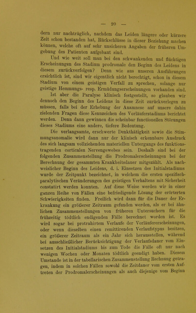 dern nur nachträglich, nachdem das Leiden längere oder kürzere Zeit schon bestanden hat, Rückschlüsse in dieser Beziehung machen können, welche oft auf sehr unsicheren Angaben der früheren Um- gebung des Patienten aufgebaut sind. Und wie weit soll man bei den schwankenden und flüchtigen Erscheinungen des Stadium prodromale den Beginn des Leidens in diesem zurückverfolgen? Denn wie aus unseren Ausführungen ersichtlich ist, sind wir eigentlich nicht berechtigt, schon in diesem Stadium von einem geistigen Verfall zu sprechen, solange nur geistige Hemmungs- resp. Ermüdungserscheinungen vorhanden sind. Ist aber die Paralyse klinisch festgestellt, so glauben wir dennoch den Beginn des Leidens in diese Zeit zurückverlegen zu müssen, falls bei der Erhebung der Anamnese auf unsere dahin zielenden Fragen diese Kennzeichen des Vorläuferstadiums berichtet werden. Denn dann gewinnen die scheinbar functionellen Störungen dieses Stadiums eine andere, tiefere Bedeutung. Die verlangsamte, erschwerte Denkthätigkeit sowie die Stim- mungsanomalie wird dann nur der klinisch erkennbare Ausdruck des sich langsam vollziehenden materiellen Untergangs des funktions- tragenden corticalen Nervengewebes sein. Deshalb sind bei der folgenden Zusammenstellung die Prodromalerscheinungen bei der Berechnung der gesammten Krankheitsdauer mitgezählt. Als nach- weislicher Beginn des Leidens, d. i. Einsetzen des Initialstadiums wurde der Zeitpunkt bezeichnet, in welchem die ersten spezifisch- paralytischen Veränderungen des geistigen Verhaltens mit Sicherheit constatirt werden konnten. Auf diese Weise werden wir in einer ganzen Reihe von Fällen eine befriedigende Lösung der erörterten Schwierigkeiten finden. Freilich wird dann für die Dauer der Er- krankung ein größerer Zeitraum gefunden werden, als er bei ähn- lichen Zusammenstellungen von früheren Untersuchern für die frühzeitig tödtlich endigenden Fälle berechnet worden ist. Es wird sogar bei protrahirtem Verlaufe der Vorläufererscheinungen, oder wenn dieselben einen remittirenden Verlaufstypus besitzen, ein größerer Zeitraum als ein Jahr sich herausstellen, während bei ausschließlicher Berücksichtigung der Verlaufsdauer vom Ein- setzen des Initialstadiums bis zum Tode die Fälle oft nur nach wenigen Wochen oder Monaten tödtlich geendigt haben. Diesem Umstände ist in der tabellarischen Zusammenstellung Rechnung getra- gen, indem in solchen Fällen sowohl die Zeitdauer vom ersten Auf- treten der Prodromalerscheinungen als auch diejenige vom Beginn