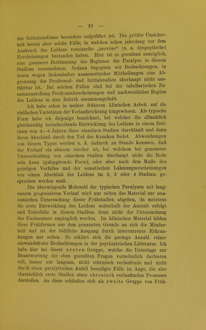 des Initialstadiums besonders aufgeführt ist. Die größte Unsicher- heit bieten aber solche Fälle, in welchen schon jahrelang vor dem Ausbruch des Leidens vereinzelte „nervöse (u. a. dyspeptische) Erscheinungen bestanden haben. Hier ist es geradezu unmöglich, eine genauere Bestimmung des Beginnes der Paralyse m diesem Stadium vorzunehmen. Sodann begegnen wir Beobachtungen, in denen wegen lückenhafter anamnestischer Mittheilungen eine Ab- grenzung der Prodromal- und Initialstadien überhaupt nicht aus- führbar ist. Bei solchen Fällen sind bei der tabellarischen Zu- sammenstellung Prodromalerscheinungen und nachweislicher Beginn des Leidens in eine Eubrik zusammengefaßt. Ich habe schon in meiner früheren klinischen Arbeit auf die vielfachen Varietäten der Verlaufsrichtung hingewiesen. Als typische Form habe ich diejenige bezeichnet, bei welcher die allmählich gleichmäßig fortschreitende Entwicklung des Leidens in einem Zeit- raum von 4—6 Jahren diese einzelnen Stadien durchläuft und dann ihren Abschluß durch den Tod des Kranken findet. Abweichungen von diesem Typus werden u. A. dadurch zu Stande kommen, daß der Verlauf ein abnorm rascher ist, bei welchem bei genauerer Unterscheidung von einzelnen Stadien überhaupt nicht die Rede sein kann (galoppirende Form), oder aber nach dem Maße des geistigen Verfalles und der somatischen Lähmungserscheinungen von einem Abschluß des Leidens im 2, 3 oder 4 Stadium ge- sprochen werden muß. Die überwiegende Mehrzahl der typischen Paralysen mit lang- samem progressivem Verlauf wird nur selten das Material zur ana- tomischen Untersuchung dieser Frühstadien abgeben, da meistens die erste Entwicklung des Leidens außerhalb der Anstalt erfolgt und Todesfälle in diesem Stadium dann nicht der Untersuchung des Fachmannes zugänglich werden. Im klinischen Material bilden diese Frühformen aus dem genannten Grunde an sich die Minder- heit und ist der tödtliche Ausgang durch intercurrente Erkran- kungen nur selten. So erklärt sich die geringe Anzahl reiner einwandsfreier Beobachtungen in der psychiatrischen Litteratur. Ich habe hier bei dieser ersten Gruppe, welche die Unterlage zur Beantwortung der oben gestellten Fragen vornehmlich darbieten soll, immer nur langsam, nicht stürmisch verlaufende und nicht durch einen paralytischen Anfall beendigte Fälle im Auge, die also ^tatsächlich erste Stadien eines chronisch verlaufenden Prozesses darstellen. An diese schließen sich als zweite Gruppe von Früh-