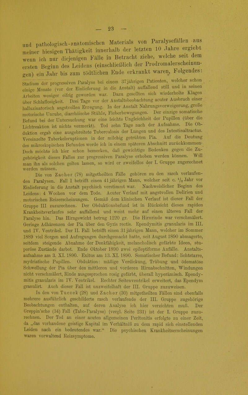 und pathologisch-anatomischen Materials von Paralysefällen -aus meiner hiesigen Thätigkeit innerhalb der letzten 10 Jahre ergiebt wenn ich nur diejenigen Fälle in Betracht ziehe, welche seit dem ersten Beginn des Leidens (einschließlich der Prodromalerscheinun- gen) ein Jahr bis zum tüdtlichen Ende erkrankt waren, Folgendes: Stadium der progressiven Paralyse bei einem 37jährigen Patienten, welcher schon einige Monate (vor der Einlieferung in die Anstalt) auffallend still und in seinen Arbeiten weniger eifrig geworden war. Dazu goseUten sich wiederholte Klagen über Schlaflosigkeit. Drei Tage vor der Anstaltsbeobachtung acuter Ausbruch einer halluzinatorisch angstvollen Erregung. In der Anstalt Nahrungsverweigerung, große motorische Unruhe, diarrhöische Stühle, Fieberbewegungen. Der einzige somatische Befund bei der Untersuchung war eine leichte Ungleichheit der Pupillen (über die Lichtreaktion ist nichts vermerkt). Tod zehn Tage nach der Aufnahme. Die Ob- duktion ergab eine ausgebreitete Tuberculosis der Lungen und des Intestinaltractus. Vereinzelte Tuberkeleruptionen in der milchig getrübten Pia. Auf die Deutung des mikroskopischen Befundes werde ich in einem späteren Abschnitt zurückkommen- Doch möchte ich hier schon bemerken, daß gewichtige Bedenken gegen die Zu- gehörigkeit dieses Falles zur progressiven Paralyse erhoben werden können. Will man ihn als solchen gelten lassen, so wird er zweifellos der I. Gruppe zugerechnet werden müssen. Die von Zacher (78) mitgetheilten Fälle gehören zu den rasch verlaufen- den Paralysen. Fall I betrifft einen 41 jährigen Mann, welcher seit c. V» Jahr vor Einlieferung in die Anstalt psychisch verstimmt war. Nachweislicher Beginn des Leidens: 4 Wochen vor dem Tode. Acuter Verlauf mit angstvollen Delirien und motorischen Reizerscheinungen. Gemäß dem klinischen Verlauf ist dieser Fall der Gruppe III zuzurechnen. Der Obduktionsbefund ist in Rücksicht dieses rapiden Krankheitsverlaufes sehr auffallend und weist mehr auf einen älteren Fall der Paralyse hin. Das Hirngewicht betrug 1220 gr. Die Hirnrinde war verschmälert. Geringe Adhärenzen der Pia über den Gyris rectis. Ependymitis granularis im HI. und IV. Ventrikel. Der II. Fall betrifft einen 31jährigen Mann, welcher im Sommer 1889 viel Sorgen und Aufregungen durchgemacht hatte, seit August 1890 abmagerte, seitdem steigende Abnahme der Denkfähigkeit, melancholisch gefärbte Ideen, stu- poröse Zustände darbot. Ende Oktober 1890 zwei epileptiforme Anfälle. Anstalts- aufnahme am 3. XL 1890. Exitus am 13. XI. 1890. Somatischer Befund: lichtstarre, mydriatische Pupillen. Obduktion: mäßige Verdickung, Trübung und ödematöse Schwellung der Pia über den mittleren und vorderen Hirnabschnitten, Windungen nicht verschmälert, Rinde ausgesprochen rosig gefärbt, überall hyperämisch. Ependy- mitis granularis im IV. Ventrikel. Rechter Seitenventrikel erweitert, das Ependym granulirt. Auch dieser Fall ist unzweifelhaft der III. Gruppe zuzuweisen. In den von Tuczek (28) und Zacher (30) mitgetheilten Fällen sind ebenfalls mehrere ausführlich geschilderte rasch verlaufende der III. Gruppe zugehörige Beobachtungen enthalten, auf deren Analyse ich hier verzichten muß. Der Greppin'sche (34) Fall (Tabo-Paralyse) (vergl. Seite 231) ist der I. Gruppe zuzu- rechnen. Der Tod an einer acuten allgemeinen Peritonitis erfolgte zu einer Zeit, da „das vorhandene geistigo Kapital im Verhältniß zu dem rapid sich einstellenden Leiden nach ein bedeutendes war. Die psychischen Krankheitserscheinungen waren vorwaltend Reizsymptome.