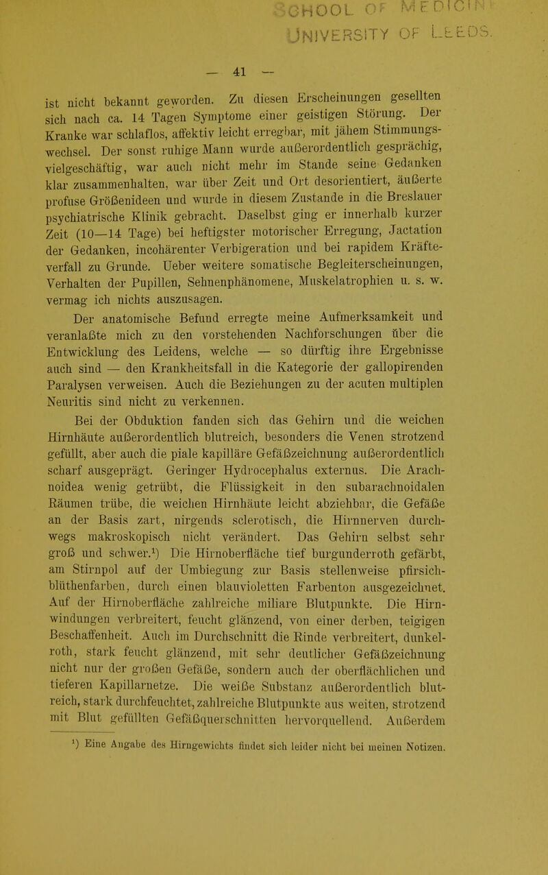 CHOOL Gr ME&W University of Lee - 41 — ist nicht bekannt geworden. Zu diesen Erscheinungen gesellten sich nach ca. 14 Tagen Symptome einer geistigen Störung. Der Kranke war schlaflos, affektiv leicht erregbar, mit jähem Stimmungs- wechsel. Der sonst ruhige Mann wurde außerordentlich gesprächig, vielgeschäftig, war auch nicht mehr im Stande seine Gedanken klar zusammenhalten, war über Zeit und Ort desorientiert, äußerte profuse Größenideen und wurde in diesem Zustande in die Breslauer psychiatrische Klinik gebracht. Daselbst ging er innerhalb kurzer Zeit (10—14 Tage) bei heftigster motorischer Erregung, Jactation der Gedanken, incohärenter Verbigeration und bei rapidem Kräfte- verfall zu Grunde. Ueber weitere somatische Begleiterscheinungen, Verhalten der Pupillen, Sehnenphänomene, Mnskelatrophien u. s. w. vermag ich nichts auszusagen. Der anatomische Befund erregte meine Aufmerksamkeit und veranlaßte mich zu den vorstehenden Nachforschungen über die Entwicklung des Leidens, welche — so dürftig ihre Ergebnisse auch sind — den Krankheitsfall in die Kategorie der gallopirenden Paralysen verweisen. Auch die Beziehungen zu der acuten multiplen Neuritis sind nicht zu verkennen. Bei der Obduktion fanden sich das Gehirn und die weichen Hirnhäute außerordentlich blutreich, besonders die Venen strotzend gefüllt, aber auch die piale kapilläre Gefäßzeichnung außerordentlich scharf ausgeprägt. Geringer Hydrocephalus externus. Die Arach- noidea wenig getrübt, die Flüssigkeit in den subarachnoidalen Räumen trübe, die weichen Hirnhäute leicht abziehbar, die Gefäße an der Basis zart, nirgends sclerotisch, die Hirnnerven durch- wegs makroskopisch nicht verändert. Das Gehirn selbst sehr groß und schwer.1) Die Hirnoberfläche tief burgunderroth gefärbt, am Stirnpol auf der Umbiegung zur Basis stellenweise pfirsich- blüthenfarben, durch einen blauvioletten Farbenton ausgezeichnet. Auf der Hirnoberfläche zahlreiche miliare Blutpunkte. Die Hirn- windungen verbreitert, feucht glänzend, von einer derben, teigigen Beschaffenheit. Auch im Durchschnitt die Rinde verbreitert, dunkel- roth, stark feucht glänzend, mit sehr deutlicher Gefäßzeichnung nicht nur der großen Gefäße, sondern auch der oberflächlichen und tieferen Kapillarnetze. Die weiße Substanz außerordentlich blut- reich, stark durchfeuchtet, zahlreiche Blutpunkte aus weiten, strotzend mit Blut gefüllten Gefäßquerschnitten hervorquellend. Außerdem *) Eine Angabe des Hirngewichts findet sich leider nicht bei meinen Notizen.