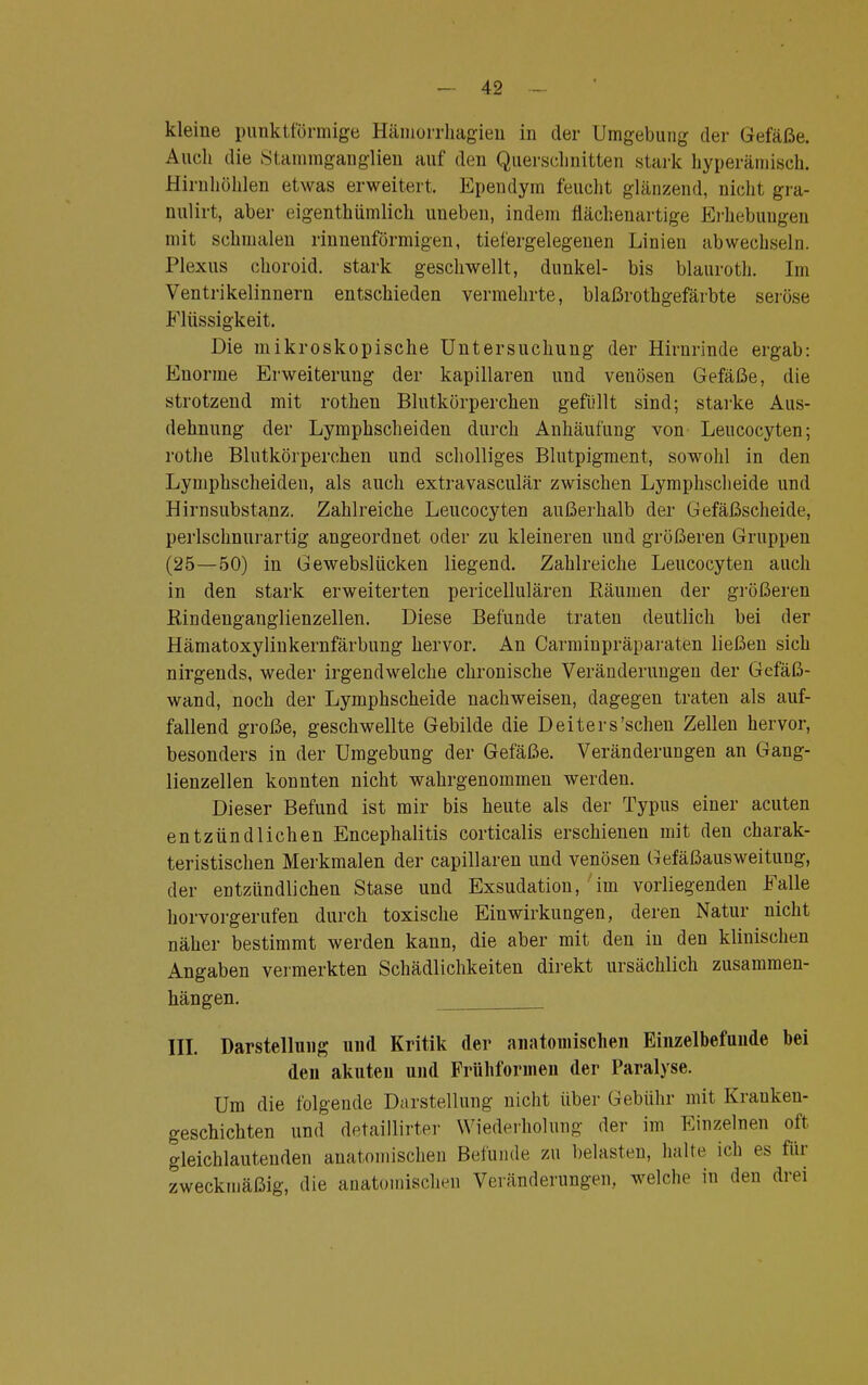 kleine punktförmige HäinuiTliagien in der Umgebung der Gefäße. Auch die Stammganglien auf den Querschnitten stark hyperämisch. Hirnhöhlen etwas erweitert. Ependym feucht glänzend, nicht gra- nulirt, aber eigenthümlich uneben, indem flächenartige Erhebungen mit schmalen rinnenförmigen, tiefergelegenen Linien abwechseln. Plexus choroid. stark geschwellt, dunkel- bis blauroth. Im Ventrikeimnern entschieden vermehrte, blaßrothgefärbte seröse Flüssigkeit. Die mikroskopische Untersuchung der Hirnrinde ergab: Enorme Erweiterung der kapillaren und veuösen Gefäße, die strotzend mit rothen Blutkörperchen gefüllt sind; starke Aus- dehnung der Lymphscheiden durch Anhäufung von Leucocyten; rothe Blutkörperchen und scholliges Blutpigment, sowohl in den Lymphscheiden, als auch extravasculär zwischen Lymphscheide und Hirnsubstanz. Zahlreiche Leucocyten außerhalb der Gefäßscheide, perlschnurartig angeordnet oder zu kleineren und größeren Gruppen (25—50) in Gewebslücken liegend. Zahlreiche Leucocyten auch in den stark erweiterten pericellulären Räumen der größeren Rindenganglienzellen. Diese Befunde traten deutlich bei der Hämatoxylinkernfärbung hervor. An Carminpräparaten ließen sich nirgends, weder irgendwelche chronische Veränderungen der Gefäß- wand, noch der Lymphscheide nachweisen, dagegen traten als auf- fallend große, geschwellte Gebilde die Deiters'schen Zellen hervor, besonders in der Umgebung der Gefäße. Veränderungen an Gang- lienzellen konnten nicht wahrgenommen werden. Dieser Befund ist mir bis heute als der Typus einer acuten entzündlichen Encephalitis corticalis erschienen mit den charak- teristischen Merkmalen der capillaren und venösen Gefäßausweitung, der entzündlichen Stase und Exsudation, im vorliegenden Falle horvorgerufen durch toxische Einwirkungen, deren Natur nicht näher bestimmt werden kann, die aber mit den in den klinischen Angaben vermerkten Schädlichkeiten direkt ursächlich zusammen- hängen. III. Darstellung und Kritik der anatomischen Einzelbefunde bei den akuten und Frühformen der Paralyse. Um die folgende Darstellung nicht über Gebühr mit Krauken- geschichten und detaillirter Wiederholung der im Einzelnen oft gleichlautenden anatomischen Befunde zu belasten, halte ich es für zweckmäßig, die anatomischen Veränderungen, welche in den drei