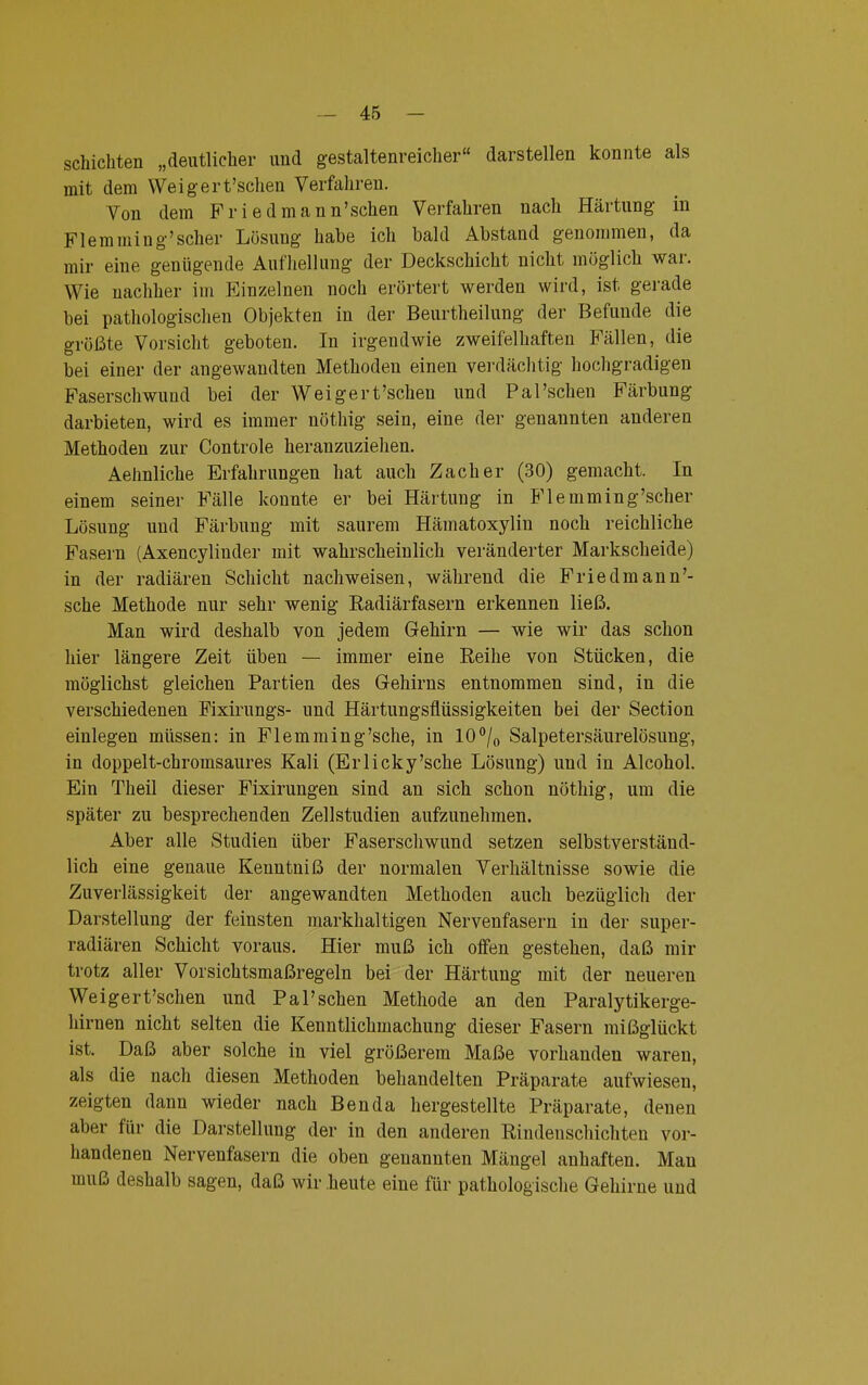 schichten „deutlicher und gestaltenreicher darstellen konnte als mit dem Weigert'schen Verfahren. Von dem Friedmann'schen Verfahren nach Härtung in Flemming'scher Lösung habe ich bald Abstand genommen, da mir eine genügende Aufhellung der Deckschicht nicht möglich war. Wie nachher im Einzelnen noch erörtert werden wird, ist gerade bei pathologischen Objekten in der Beurtheilung der Befunde die größte Vorsicht geboten. In irgendwie zweifelhaften Fällen, die bei einer der angewandten Methodeu einen verdächtig hochgradigen Faserschwund bei der Weigert'schen und Pal'scheu Färbung darbieten, wird es immer nöthig sein, eine der genannten anderen Methoden zur Controle heranzuziehen. Aehnliche Erfahrungen hat auch Zacher (30) gemacht. In einem seiner Fälle konnte er bei Härtung in Fl emming'scher Lösung und Färbung mit saurem Hämatoxylin noch reichliche Fasern (Axencylinder mit wahrscheinlich veränderter Markscheide) in der radiären Schicht nachweisen, während die Friedmann'- sche Methode nur sehr wenig Radiärfasern erkennen ließ. Man wird deshalb von jedem Gehirn — wie wir das schon hier längere Zeit üben — immer eine Reihe von Stücken, die möglichst gleichen Partien des Gehirns entnommen sind, in die verschiedenen Fixirungs- und Härtungsflüssigkeiten bei der Section einlegen müssen: in Flemming'sche, in 10°/0 Salpetersäurelösung, in doppelt-chromsaures Kali (Erlicky'sche Lösung) und in Alcohol. Ein Theil dieser Fixirungen sind an sich schon nöthig, um die später zu besprechenden Zellstudien aufzunehmen. Aber alle Studien über Faserschwund setzen selbstverständ- lich eine genaue Kenntniß der normalen Verhältnisse sowie die Zuverlässigkeit der angewandten Methoden auch bezüglich der Darstellung der feinsten markhaltigen Nervenfasern in der super- radiären Schicht voraus. Hier muß ich offen gestehen, daß mir trotz aller Vorsichtsmaßregeln bei der Härtung mit der neueren Weigert'schen und Pal'schen Methode an den Paralytikerge- hirnen nicht selten die Kenntlichmachung dieser Fasern mißglückt ist. Daß aber solche in viel größerem Maße vorhanden waren, als die nach diesen Methoden behandelten Präparate aufwiesen, zeigten dann wieder nach Ben da hergestellte Präparate, denen aber für die Darstellung der in den anderen Rindeuschicliten vor- handenen Nervenfasern die oben genannten Mängel anhaften. Man muß deshalb sagen, daß wir heute eine für pathologische Gehirne und