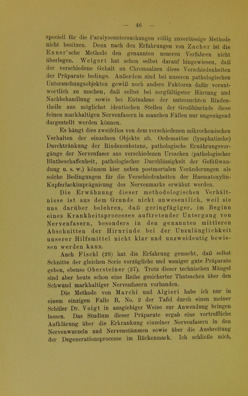 speeiell für die Paralyseuntersuchungen völlig zuverlässige Methode nicht besitzen. Denn nach den Erfahrungen von Zacher ist die Kxner'sehe Methode den genannten neueren Verfahren nicht überlegen. Weigert hat schon selbst darauf hingewiesen, daß der verschiedene Gehalt an Chromsalzen diese Verschiedenheiten der Präparate bedinge. Außerdem sind bei unseren pathologischen Untersuchungsobjekten gewiß noch andere Faktoren dafür verant- wortlich zu machen, daß selbst bei sorgfältigster Härtung und Nachbehandlnng sowie bei Entnahme der untersuchten Rinden- theile aus möglichst identischen Stellen der Großhinrinde diese feinen markhaltigen Nervenfasern in manchen Fällen nur ungenügend dargestellt werden können. Es hängt dies zweifellos von dem verschiedenen mikrochemischen Verhalten der einzelnen Objekte ab. Oedematöse (lymphatische) Durchtränkung der Rindensubstanz, pathologische Ernährungsvor- gänge der Nervenfaser aus verschiedenen Ursachen (pathologischer Blutbeschaffenheit, pathologischer Durchlässigkeit der Gefäßwan- dung u. s. w.) können hier neben postmortalen Veränderungen als solche Bedingungen für die Verschiedenheiten der Haematoxylin- Kupferlackimprägnirung des Nervenmarks erwähnt werden. Die Erwähnung dieser methodologischen Verhält- nisse ist aus dem Grunde nicht unwesentlich, weil sie uns darüber belehren, daß geringfügiger, im Beginn eines Krankheitsprocesses auftretender Untergang von Nervenfasern, besonders in den genannten mittleren Abschnitten der Hirnrinde bei der Unzulänglichkeit unserer Hilfsmittel nicht klar und unzweideutig bewie- sen werden kann. Auch Fischl (29) hat die Erfahrung gemacht, daß selbst Schnitte der gleichen Serie vorzügliche und weniger gute Präparate geben, ebenso Ob er stein er (27). Trotz dieser technischen Mängel sind aber heute schon eine Reihe gesicherter Thatsachen über den Schwund markhaltiger Nervenfasern vorhanden. Die Methode von Marchi und AI gier i habe ich nur in einem einzigen Falle B, No. 2 der Tafel durch einen meiner Schüler Dr. Voigt in ausgiebiger Weise zur Anwendung bringen lassen. Das Studium dieser Präparate ergab eine vortreffliche Aufklärung über die Erkrankung einzelner Nervenfasern in den Nervenwurzeln und Nervenstämmen sowie über die Ausbreitung der Degenerationsprocesse im Rückenmark. Ich schließe mich,
