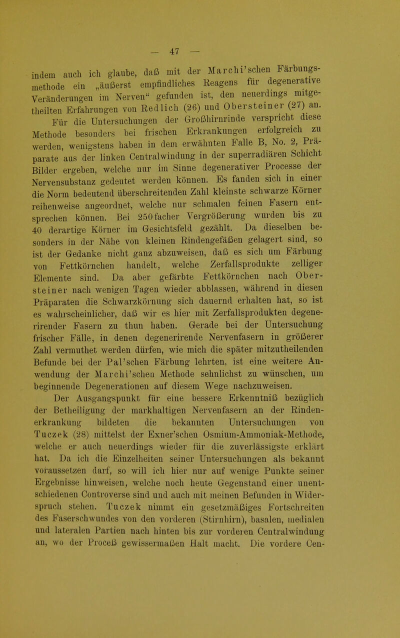 indem auch ich glaube, daß mit der Marchi'schen Farbungs- methode eiu „äußerst empfindliches Reagens für degenerative Veränderungen im Nerven gefunden ist, den neuerdings mitge- teilten Erfahrungen von Redlich (26) und Obersteiner (27) an. Für die Untersuchungen der Großhirnrinde verspricht diese Methode besonders bei frischen Erkrankungen erfolgreich zu werden, wenigstens haben in dem erwähnten Falle B, No. 2, Prä- parate aus der linken Centraiwindung in der superradiären Schicht Bilder ergeben, welche nur im Sinne degenerativer Processe der Nervensubstanz gedeutet werden können. Es fanden sich in einer die Norm bedeutend überschreitenden Zahl kleinste schwarze Körner reihenweise angeordnet, welche nur schmalen feinen Fasern ent- sprechen können. Bei 250facher Vergrößerung wurden bis zu 40 derartige Körner im Gesichtsfeld gezählt. Da dieselben be- sonders in der Nähe von kleinen Rindengefäßen gelagert sind, so ist der Gedanke nicht ganz abzuweisen, daß es sich um Färbung von Fettkörnchen handelt, welche Zerfallsprodukte zelliger Elemente sind. Da aber gefärbte Fettkörnchen nach Ober- steiner nach wenigen Tagen wieder abblassen, während in diesen Präparaten die Schwarzkörnung sich dauernd erhalten hat, so ist es wahrscheinlicher, daß wir es hier mit Zerfallsprodukten degene- rirender Fasern zu thun haben. Gerade bei der Untersuchung frischer Fälle, in denen degenerirende Nervenfasern in größerer Zahl vermuthet werden dürfen, wie mich die später mitzutheilenden Befunde bei der Pal'sehen Färbung lehrten, ist eine weitere An- wendung der Marchi'schen Methode sehnlichst zu wünschen, um beginnende Degenerationen auf diesem Wege nachzuweisen. Der Ausgangspunkt für eine bessere Erkenntniß bezüglich der Betheiligung der markhaltigen Nervenfasern an der Rinden- erkrankung bildeten die bekannten Untersuchungen von Tuczek (28) mittelst der Exner'schen Osmiura-Ammoniak-Methode, welche er auch neuerdings wieder für die zuverlässigste erklärt hat. Da ich die Einzelheiten seiner Untersuchungen als bekannt voraussetzen darf, so will ich hier nur auf wenige Punkte seiner Ergebnisse hinweisen, welche noch heute Gegenstand einer unent- schiedenen Controverse sind und auch mit meinen Befunden in Wider- spruch stehen. Tuczek nimmt ein gesetzmäßiges Fortschreiten des Faserschwundes von den vorderen (Stirnhirn), basalen, medialen und lateralen Partien nach hinten bis zur vorderen Centraiwindung an, wo der Proceß gewissermaßen Halt macht. Die vordere Gen-