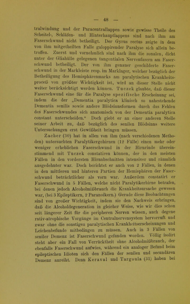 tralwindung und der Paracentrallappen sowie gewisse Theile des Scheitel-, Schläfen- und Hinterhauptlappens sind nach ihm am Faserschwund nicht betheiligt. Der Gyrus rectus zeigte in dem von ihm mitgetheilten Falle galoppirender Paralyse sich allein be- troffen. Zuerst und vornehmlich sind nach ihm die zonalen, dicht unter der Gliahülle gelegenen tangentialen Nervenfasern am Faser- schwund betheiligt. Der von ihm genauer geschilderte Faser- schwund in der Markleiste resp. im Marklager, welcher bezüglich der Betheiligung des Hemisphärenmarks am paralytischen Krankheits- proceß von größter Wichtigkeit ist, wird an dieser Stelle nicht weiter berücksichtigt werden können. Tuczek glaubte, daß dieser Faserschwund eine für die Paralyse spezifische Erscheinung sei, indem die der „Dementia paralytica klinisch so nahestehende Dementia senilis sowie andere Blödsinusformen durch das Fehlen des Faserschwuudes sich anatomisch von der Dementia paralytica constant unterscheiden. Doch giebt er an einer anderen Stelle seiner Arbeit zu, daß bezüglich des senilen Blödsinns weitere Untersuchungen erst Gewißheit bringen müssen. Zacher (30) hat in allen von ihm (nach verschiedenen Metho- den) untersuchten Paralytikergehirnen (12 Fälle) einen mehr oder weniger erheblichen Faserschwund in der Hirnrinde überein- stimmend mit Tuczek constatiren können, der in den meisten Fällen in den vordersten Hirnabschnitten intensiver und räumlich ausgedehnter war. Doch berichtet er auch von 2 Fällen, in denen in den mittleren und hinteren Partien der Hemisphären der Faser- schwund beträchtlicher als vorn war. Außerdem constatirt er Faserschwund in 5 Fällen, welche nicht Paralytikerhirne betrafen, bei denen jedoch Alcoholmißbrauch die Krankheitsursache gewesen war, (bei 3 Epileptikern, 2 Paranoikern.) Gerade diese Beobachtungen sind von großer Wichtigkeit, indem sie den Nachweis erbringen, daß die Alcoholdegeneration in gleicher Weise, wie wir dies schon seit längerer Zeit für die peripheren Nerven wissen, auch degene rativ-atrophische Vorgänge im Centrainervensystem hervorruft und zwar ohne die sonstigen paralytischen Krankheitserscheinungen und Leichenbefunde mitbedingen zu müssen. Auch in 3 Fällen von seniler Demenz ist Faserschwund gefunden worden. Völlig isolirt steht aber ein Fall von Verrücktheit ohne Alcoholmißbrauch, der ebenfalls Faserschwund aufwies, während ein analoger Befund beim epileptischen Idioten sich den Fällen der senilen und secundären Demenz anreiht. Denn Keraval und Targoula (31) haben bei