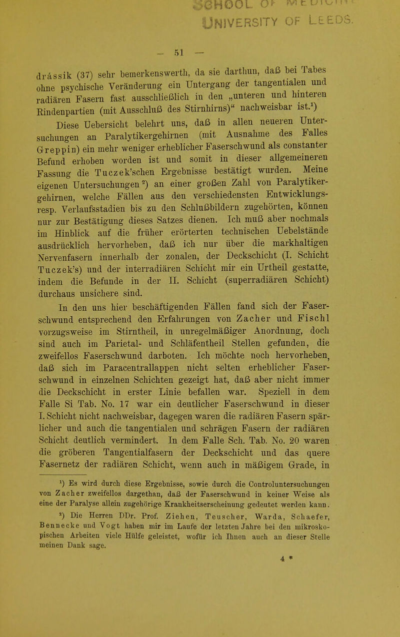 University of Leeds. - 51 — drassik (37) sehr bemerkenswert, da sie darthun, daß bei Tabes ohne psychische Veränderimg ein Untergang der tangentialen und radiären Fasern fast ausschließlich in den „unteren und hinteren Rindenpartien (mit Ausschluß des Stirnhirns) nachweisbar ist.1) Diese üebersicht belehrt uns, daß in allen neueren Unter- suchungen an Paralytikergehirnen (mit Ausnahme des Falles Greppin) ein mehr weniger erheblicher Faserschwund als constanter Befund erhoben worden ist und somit in dieser allgemeineren Fassung die Tuczek'schen Ergebnisse bestätigt wurden. Meine eigenen Untersuchungen2) an einer großen Zahl von Paralytiker- gehirnen, welche Fällen aus den verschiedensten Entwicklungs- resp. Verlaufsstadien bis zu den Schlußbildern zugehörten, können nur zur Bestätigung dieses Satzes dienen. Ich muß aber nochmals im Hinblick auf die früher erörterten technischen Uebelstände ausdrücklich hervorheben, daß ich nur über die markhaltigen Nervenfasern innerhalb der zonalen, der Deckschicht (I. Schicht Tuczek's) und der interradiären Schicht mir ein Urtheil gestatte, indem die Befunde in der II. Schicht (superradiären Schicht) durchaus unsichere sind. In den uns hier beschäftigenden Fällen fand sich der Faser- schwund entsprechend den Erfahrungen von Zacher und Fischl vorzugsweise im Stirntheil, in unregelmäßiger Anordnung, doch sind auch im Parietal- und Schläfentheil Stellen gefunden, die zweifellos Faserschwund darboten. Ich möchte noch hervorheben, daß sich im Paracentrallappen nicht selten erheblicher Faser- schwund in einzelnen Schichten gezeigt hat, daß aber nicht immer die Deckschicht in erster Linie befallen war. Speziell in dem Falle Si Tab. No. 17 war ein deutlicher Faserschwund in dieser I. Schicht nicht nachweisbar, dagegen waren die radiären Fasern spär- licher und auch die tangentialen und schrägen Fasern der radiären Schicht deutlich vermindert. In dem Falle Sch. Tab. No. 20 waren die gröberen Tangentialfasern der Deckschicht und das quere Fasernetz der radiären Schicht, wenn auch in mäßigem Grade, in ') Es wird durch diese Ergebnisse, sowie durch die Controluntersuchungen von Zacher zweifellos dargethan, daß der Faserschwund in keiner Weise als eine der Paralyse allein zugehörige Krankheitserscheinung gedeutet werden kann. *) Die Herren DDr. Prof. Ziehen, Teuscher, Warda, Schaefer, Bennecke und Vogt haben mir im Laufe der letzten Jahre bei den mikrosko- pischen Arbeiten viele Hülfe geleistet, wofür ich Ihnen auch an dieser Stelle meinen Dank sage. 4 *