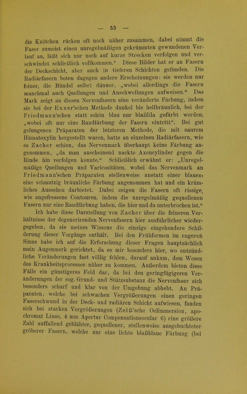 die Knötchen rücken oft noch näher zusammen, dabei nimmt die Faser zumeist einen unregelmäßigen gekrümmten gewundenen Ver- lauf an, läßt sich nur noch auf kurze Strecken verfolgen und ver- schwindet schließlich vollkommen. Diese Bilder hat er an Fasern der Deckschicht, aber auch in tieferen Schichten gefunden. Die Radiärfasern boten dagegen andere Erscheinungen: sie werden nur feiner, die Bündel selbst dünner, „wobei allerdings die Fasern manchmal auch Quellungen und Anschwellungen aufweisen. Das Mark zeigt an diesen Nervenfasern eine veränderte Färbung, indem sie bei der Exner'schen Methode dunkel bis hellbräunlich, bei der Friedmann'schen statt schön blau nur blaßlila gefärbt werden, „wobei oft nur eine Randfärbung der Fasern eintritt. Bei gut gelungenen Präparaten der letzteren Methode, die mit saurem Hämatoxylin hergestellt waren, hatte an einzelnen Radiärfasern, wie es Zacher schien, das Nervenmark überhaupt keine Färbung an- genommen, „da man anscheinend nackte Axencylinder gegen die Rinde hin verfolgen konnte. Schließlich erwähnt er: „Unregel- mäßige Quellungen und Varicositäten, wobei das Nervenmark an Friedmann'schen Präparaten stellenweise anstatt einer blauen» eine schmutzig bräunliche Färbung angenommen hat und ein krüm- liches Aussehen darbietet. Dabei zeigen die Fasern oft rissige, wie angefressene Contouren, indem die unregelmäßig gequollenen Fasern nur eine Randfärbung haben, die hierund da unterbrochen ist. Ich habe diese Darstellung von Zacher über die feineren Ver- hältnisse der degenerirenden Nervenfasern hier ausführlicher wieder- gegeben, da sie meines Wissens die einzige eingehendere Schil- derung dieser Vorgänge enthält, Bei den Frühformen im engeren Sinne habe ich auf die Erforschung dieser Fragen hauptsächlich mein Augenmerk gerichtet, da es mir besonders hier, wo entzünd- liche Veränderungen fast völlig fehlen, darauf ankam, dem Wesen des Krankheitsprocesses näher zu kommen. Außerdem bieten diese Fälle ein günstigeres Feld dar, da bei den geringfügigeren Ver- änderungen der sog. Grund- und Stützsubstanz die Nervenfaser sich besonders scharf und klar von der Umgebung abhebt. An Prä- paraten, welche bei schwachen Vergrößerungen einen geringen Faserschwund in der Deck- und radiären Schicht aufwiesen, fanden sich bei starken Vergrößerungen (Zeiß'sehe Oelimmersion, apo- chromat Linse, 4 mm Apertur Compensationsocular 6) eine größere Zahl auffallend geblähter, gequollener, stellenweise ausgebuchteter gröberer Fasern, welche nur eine lichte blaßblaue Färbung (bei