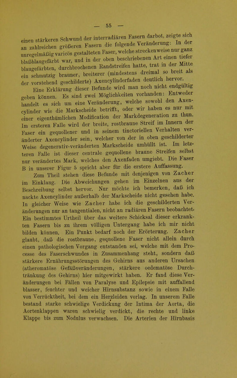 einen an □ stärkeren Schwund der interradiären Fasern darbot, zeigte sich au 'Ihn größeren Fasern die folgende Veränderung: In der r'elmäßigvaricös gestalteten Faser, welche streckenweise nur ganz Ägefärbt war, und in der oben beschriebenen Art einen U blaugefärbten, durchbrochenen Randstreifen hatte, tra in der Mitte e n schmutzig brauner, breiterer (mindestens dreimal so breit als der vorstehend geschilderte) Axencylinderfaden deutlich hervor Eine Erklärung dieser Befunde wird man noch nicht endgültig .eben können. Es sind zwei Möglichkeiten vorhanden: Entweder handelt es sich um eine Veränderung, welche sowohl den Axen- cylinder wie die Markscheide betrifft, oder wir haben es nur mit einer eigenthümlichen Modification der Markdegeneration zu thun. Im ersteren Falle wird der breite, rostbraune Streif im Innern der Faser ein gequollener und in seinem tinctoriellen Verhalten ver- änderter Axencylinder sein, welcher von der in oben geschilderter Weise degenerativ-veränderten Markscheide umhüllt ist. Im letz- teren Falle ist dieser centrale gequollene braune Streifen selbst nur verändertes Mark, welches den Axenfaden umgiebt. Die Faser B in unserer Figur 5 spricht aber für die erstere Auffassung. Zum Theil stehen diese Befunde mit denjenigen von Zacher im Einklang. Die Abweichungen gehen im Einzelnen aus der Beschreibung selbst hervor. Nur möchte ich bemerken, daß ich nackte Axencylinder außerhalb der Markscheide nicht gesehen habe. In gleicher Weise wie Zacher habe ich die geschilderten Ver- änderungen nur an tangentialen, nicht an radiären Fasern beobachtet. Ein bestimmtes Urtheil über das weitere Schicksal dieser erkrank- ten Fasern bis zu ihrem völligen Untergang habe ich mir nicht bilden können. Ein Punkt bedarf noch der Erörterung. Zacher glaubt, daß die rostbraune, gequollene Faser nicht allein durch einen pathologischen Vorgang entstanden sei, welche mit dem Pro- cesse des Faser Schwundes in Zusammenhang steht, sondern daß stärkere Ernährungsstörungen des Gehirns aus anderen Ursachen (atheromatöse Gefäßveränderungen, stärkere oedematöse Durch- tränkung des Gehirns) hier mitgewirkt haben. Er fand diese Ver- änderungen bei Fällen von Paralyse und Epilepsie mit auffallend blasser, feuchter und weicher Hirnsubstanz sowie in einem Falle von Verrücktheit, bei dem ein Herzleiden vorlag. In unserem Falle bestand starke schwielige Verdickung der Intima der Aorta, die Aortenklappen waren schwielig verdickt, die rechte und linke Klappe bis zum Nodulus verwachsen. Die Arterien der Hirnbasis