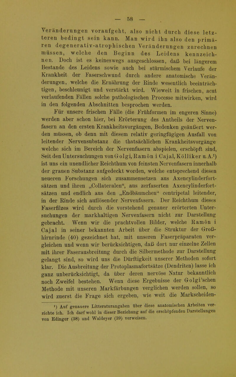 Veränderungen voraufgeht, also nicht durch diese letz- teren bedingt sein kann. Man wird ihn also den primä- ren degenerativ-atrophischen Veränderungen zurechnen müssen, welche den Beginn des Leidens kennzeich- nen. Doch ist es keineswegs ausgeschlossen, daß bei längerem Bestände des Leidens sowie auch bei stürmischem Verlaufe der Krankheit der Faserschwund durch andere anatomische Verän- derungen, welche die Ernährung der Rinde wesentlich beeinträch- tigen, beschleunigt und verstärkt wird. Wieweit in frischen, acut verlaufenden Fällen solche pathologischen Processe mitwirken, wird in den folgenden Abschnitten besprochen werden. Für unsere frischen Fälle (die Frühformen im engeren Sinne) werden aber schon hier, bei Erörterung des Antheils der Nerven- fasern an den ersten Krankheitsvorgängen, Bedenken geäußert wer- den müssen, ob denn mit diesem relativ geringfügigen Ausfall von leitender Nervensubstanz die thatsächlichen Krankheitsvorgänge welche sich im Bereich der Nervenfasern abspielen, erschöpft sind, Seit den Untersuchungen von Golgi,Ram 6 n i Cajal, Kölliker U.A.1) ist uns ein unendlicher Reichthum von feinsten Nervenfasern innerhalb der grauen Substanz aufgedeckt worden, welche entsprechend diesen neueren Forschungen sich zusammensetzen aus Axencylinderfort- sätzen und ihren „Collateralen, aus zerfaserten Axencylinderfort- sätzen und endlich aus den „Endbäumchen centripetal leitender, in der Rinde sich auflösender Nervenfasern. Der Reichthum dieses Faserfilzes wird durch die vorstehend genauer erörterten Unter- suchungen der markhaltigen Nervenfasern nicht zur Darstellung gebracht. Wenn wir die prachtvollen Bilder, welche Ramön i Cajal in seiner bekannten Arbeit über die Struktur der Groß- hirnrinde (40) gezeichnet hat, mit unseren Faserpräparaten ver- gleichen und wenn wir berücksichtigen, daß dort nur einzelne Zellen mit ihrer Faserausbreitung durch die Silbermethode zur Darstellung gelangt sind, so wird uns die Dürftigkeit unserer Methoden sofort klar. Die Ausbreitung der Protoplasmafortsätze (Dendriten) lasse ich ganz unberücksichtigt, da über deren nervöse Natur bekanntlich noch Zweifel bestehen. Wenn diese Ergebnisse der G-olgi'sehen Methode mit unseren Markfärbungen verglichen werden sollen, so wird zuerst die Frage sich ergeben, wie weit die Markscheiden- !) Auf genauere Litteraturangaben über diese anatomischen Arbeiten ver- zichte ich. Ich darf wohl in dieser Beziehung auf die erschöpfenden Darstellungen von Edinger (38) und Waldeyer (39) verweisen.