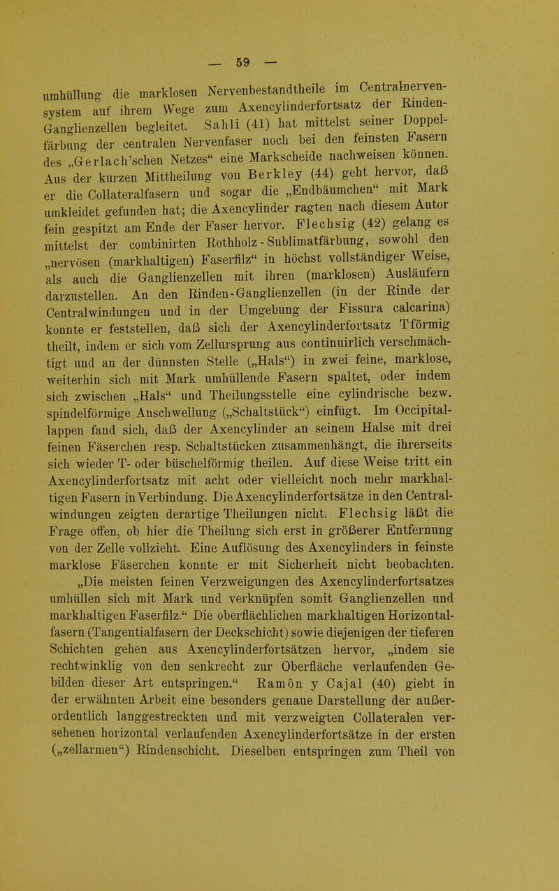 Umhüllung die marklosen Nervenbestandtheile im Centratoerven- system auf ihrem Wege zum Axeneylinderfortsatz der Rinden- Ganglienzellen begleitet. Sahli (41) hat mittelst seiner Doppel- färbung der centralen Nervenfaser noch bei den feinsten fasern des Gerlach'schen Netzes eine Markscheide nachweisen können. Aus der kurzen Mittheilung von Berkley (44) geht hervor, daß er die Collateralfasern und sogar die „Endbäumchen mit Mark umkleidet gefunden hat; die Axencylinder ragten nach diesem Autor fein gespitzt am Ende der Faser hervor. Flechsig (42) gelang es mittelst der combinirten Rothholz - Sublimatfärbung, sowohl den „nervösen (markhaltigen) Faserfilz in höchst vollständiger Weise, als auch die Ganglienzellen mit ihren (marklosen) Ausläufern darzustellen. An den Rinden-Ganglienzellen (in der Rinde der Centraiwindungen und in der Umgebung der Fissura calcarina) konnte er feststellen, daß sich der Axeneylinderfortsatz T förmig theilt, indem er sich vom Zellursprung aus continuirlich verschmäch- tigt und an der dünnsten Stelle („Hals) in zwei feine, marklose, weiterhin sich mit Mark umhüllende Fasern spaltet, oder indem sich zwischen „Hals und Theilungssteile eine cylindrische bezw. spindelförmige Anschwellung („Schaltstück) einfügt. Im Occipital- lappen fand sich, daß der Axencylinder an seinem Halse mit drei feinen Fäserchen resp. Schaltstücken zusammenhängt, die ihrerseits sich wieder T- oder büschelförmig theilen. Auf diese Weise tritt ein Axeneylinderfortsatz mit acht oder vielleicht noch mehr markhal- tigen Fasern in Verbindung. Die Axencylinderfortsätze in den Centrai- windungen zeigten derartige Theilungen nicht. Flechsig läßt die Frage offen, ob hier die Theilung sich erst in größerer Entfernung von der Zelle vollzieht. Eine Auflösung des Axencylinders in feinste marklose Fäserchen konnte er mit Sicherheit nicht beobachten. „Die meisten feinen Verzweigungen des Axencylinderfortsatzes umhüllen sich mit Mark und verknüpfen somit Ganglienzellen und markhaltigen Faserfilz. Die oberflächlichen markhaltigen Horizontal- fasern (Tangentialfasern der Deckschicht) sowie diejenigen der tieferen Schichten gehen aus Axencylinderfortsätzen hervor, „indem sie rechtwinklig von den senkrecht zur Oberfläche verlaufenden Ge- bilden dieser Art entspringen. Ramön y Cajal (40) giebt in der erwähnten Arbeit eine besonders genaue Darstellung der außer- ordentlich langgestreckten und mit verzweigten Collateralen ver- sehenen horizontal verlaufenden Axencylinderfortsätze in der ersten („zellarmen) Rindenschicht. Dieselben entspringen zum Theil von
