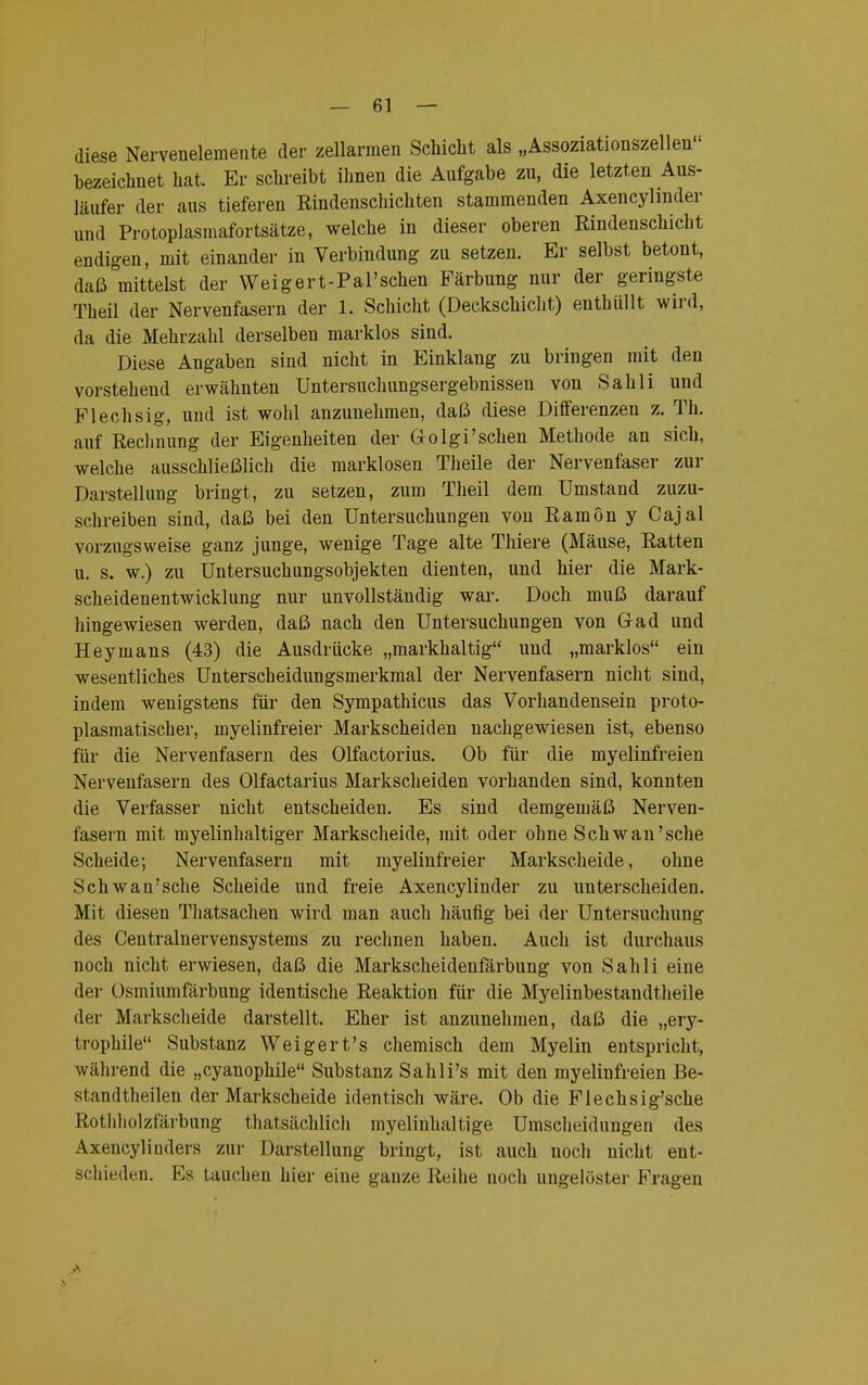 diese Nervenelemente der zellarmen Schicht als „Assoziationszellen bezeichnet hat Er schreibt ihnen die Aufgabe zu, die letzten Aus- läufer der aus tieferen Rindenschichten stammenden Axencylmder und Protoplasmafortsätze, welche in dieser oberen Rindenschicht endigen, mit einander in Verbindung zu setzen. Er selbst betont, daß mittelst der Weigert-PaPschen Färbung nur der geringste Theil der Nervenfasern der 1. Schicht (Deckschicht) enthüllt wird, da die Mehrzahl derselben marklos sind. Diese Angaben sind nicht in Einklang zu bringen mit den vorstehend erwähnten Untersuchungsergebnissen von Sah Ii und Flechsig, und ist wohl anzunehmen, daß diese Differenzen z. Th. auf Rechnung der Eigenheiten der Golgi'schen Methode an sich, welche ausschließlich die marklosen Theile der Nervenfaser zur Darstellung bringt, zu setzen, zum Theil dem Umstand zuzu- schreiben sind, daß bei den Untersuchungen von Ramön y Cajal vorzugsweise ganz junge, wenige Tage alte Thiere (Mäuse, Ratten u. s. w.) zu Untersuchungsobjekten dienten, und hier die Mark- scheidenentwicklung nur unvollständig war. Doch muß darauf hingewiesen werden, daß nach den Untersuchungen von Gad und Heymans (43) die Ausdrücke „markhaltig uud „marklos ein wesentliches Unterscheidungsmerkmal der Nervenfasern nicht sind, indem wenigstens für den Sympathicus das Vorhandensein proto- plasmatischer, myelinfreier Markscheiden nachgewiesen ist, ebenso für die Nervenfasern des Olfactorius. Ob für die myelinfreien Nervenfasern des Olfactarius Markscheiden vorhanden sind, konnten die Verfasser nicht entscheiden. Es sind demgemäß Nerven- fasern mit myelinhaltiger Markscheide, mit oder ohne Schwan'sehe Scheide; Nervenfasern mit myelinfreier Markscheide, ohne Schwan'sche Scheide und freie Axencylinder zu unterscheiden. Mit diesen Thatsachen wird man auch häufig bei der Untersuchung des Centrainervensystems zu rechnen haben. Auch ist durchaus noch nicht erwiesen, daß die Markscheidenfärbung von Sahli eine der Osmiumfärbung identische Reaktion für die Myelinbestandtheile der Markscheide darstellt. Eher ist anzunehmen, daß die „ery- trophile Substanz Weigert's chemisch dem Myelin entspricht, während die „eyanophile Substanz Sahli's mit den myelinfreien Be- standteilen der Markscheide identisch wäre. Ob die Flechsig'sche Rothholzfärbung thatsächlich myelinhaltige Umscheidungen des Axencylinders zur Darstellung bringt, ist auch noch nicht ent- schieden. Es tauchen hier eine ganze Reihe noch ungelöster Fragen .A