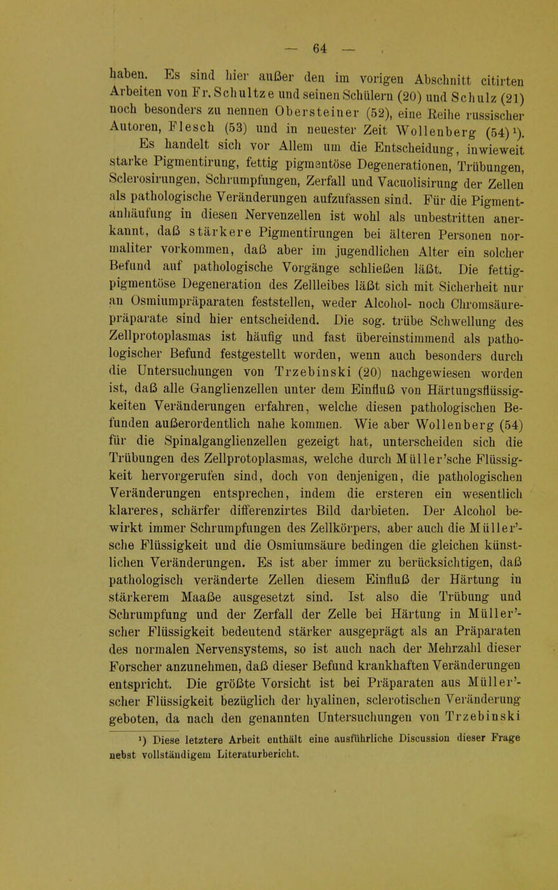 haben. Es sind liier außer den im vorigen Abschnitt citirten Arbeiten von Fr. Schultz e und seinen Schülern (20) und Schulz (21) noch besonders zu nennen Obersteiner (52), eine Reihe russischer Autoren, Flesch (53) und in neuester Zeit Wollenberg (54)x). Es handelt sich vor Allem um die Entscheidung, inwieweit starke Pigmentirung, fettig pigmentöse Degenerationen, Trübungen, Sclerosirungen, Schrumpfungen, Zerfall und Vacuolisirung der Zellen als pathologische Veränderungen aufzufassen sind. Für die Pigment- anhäufung in diesen Nervenzellen ist wohl als unbestritten aner- kannt, daß stärkere Pigmentirungen bei älteren Personen nor- majiter vorkommen, daß aber im jugendlichen Alter ein solcher Befund auf pathologische Vorgänge schließen läßt. Die fettig- pigmentöse Degeneration des Zellleibes läßt sich mit Sicherheit nur an Osmiumpräparaten feststellen, weder Alcohol- noch Chromsäure- präparate sind hier entscheidend. Die sog. trübe Schwellung des Zellprotoplasmas ist häufig und fast übereinstimmend als patho- logischer Befund festgestellt worden, wenn auch besonders durch die Untersuchungen von Trzebinski (20) nachgewiesen worden ist, daß alle Ganglienzellen unter dem Einfluß von Härtungsflüssig- keiten Veränderungen erfahren, welche diesen pathologischen Be- funden außerordentlich nahe kommen. Wie aber Wollenberg (54) für die Spinalganglienzellen gezeigt hat, unterscheiden sich die Trübungen des Zellprotoplasmas, welche durch Müller'sehe Flüssig- keit hervorgerufen sind, doch von denjenigen, die pathologischen Veränderungen entsprechen, indem die ersteren ein wesentlich klareres, schärfer difFerenzirtes Bild darbieten. Der Alcohol be- wirkt immer Schrumpfungen des Zellkörpers, aber auch die Müller'- sche Flüssigkeit und die Osmiumsäure bedingen die gleichen künst- lichen Veränderungen. Es ist aber immer zu berücksichtigen, daß pathologisch veränderte Zellen diesem Einfluß der Härtung in stärkerem Maaße ausgesetzt sind. Ist also die Trübung und Schrumpfung und der Zerfall der Zelle bei Härtung in Müller'- scher Flüssigkeit bedeutend stärker ausgeprägt als an Präparaten des normalen Nervensystems, so ist auch nach der Mehrzahl dieser Forscher anzunehmen, daß dieser Befund krankhaften Veränderungen entspricht. Die größte Vorsicht ist bei Präparaten aus Müll er scher Flüssigkeit bezüglich der hyalinen, sclerotischen Veränderung geboten, da nach den genannten Untersuchungen von Trzebinski ') Diese letztere Arbeit enthält eine ausführliche Discussion dieser Frage nebst vollständigem Literaturbericht.