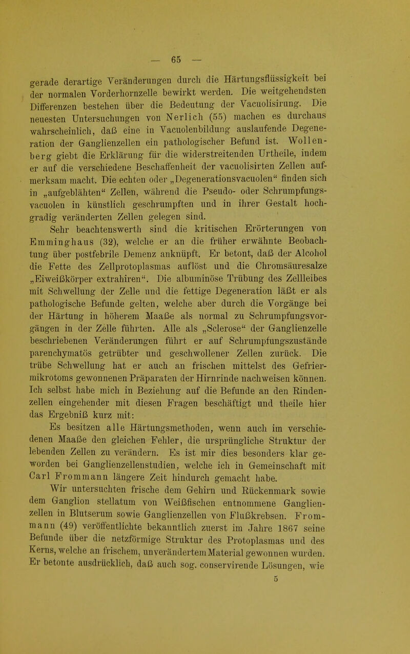 gerade derartige Veränderungen durch die Härtungsflüssigkeit bei der normalen Vorderhornzelle bewirkt werden. Die weitgehendsten Differenzen bestehen über die Bedeutung der Vacuolisirung. Die neuesten Untersuchungen von Neri ich (55) machen es durchaus wahrscheinlich, daß eine in Vacuolenbildung auslaufende Degene- ration der Ganglienzellen ein pathologischer Befund ist. Wollen- berg giebt die Erklärung für die widerstreitenden Urtheile, indem er auf die verschiedene Beschaffenheit der vacuolisirten Zellen auf- merksam macht. Die echten oder „Degeuerationsvacuolen finden sich in „aufgeblähten Zellen, während die Pseudo- oder Schrumpfungs- vacuolen in künstlich geschrumpften und in ihrer Gestalt hoch- gradig veränderten Zellen gelegen sind. Sehr beachtenswerth sind die kritischen Erörterungen von Emminghaus (32), welche er an die früher erwähnte Beobach- tung über postfebrile Demenz anknüpft. Er betont, daß der Alcohol die Fette des Zellprotoplasmas auflöst und die Chromsäuresalze „Eiweißkörper extrahiren. Die albuminöse Trübung des Zellleibes mit Schwellung der Zelle und die fettige Degeneration läßt er als pathologische Befunde gelten, welche aber durch die Vorgänge bei der Härtung in höherem Maaße als normal zu Schrumpfungsvor- gängen in der Zelle führten. Alle als „Sclerose der Ganglienzelle beschriebenen Veränderungen führt er auf Schrumpfungszustände parenchymatös getrübter und geschwollener Zellen zurück. Die trübe Schwellung hat er auch an frischen mittelst des Gefrier- mikrotoms gewonnenen Präparaten der Hirnrinde nachweisen können. Ich selbst habe mich in Beziehung auf die Befunde an den Rinden- zellen eingehender mit diesen Fragen beschäftigt und theile hier das Ergebniß kurz mit: Es besitzen alle Härtungsmethoden, wenn auch im verschie- denen Maaße den gleichen Fehler, die ursprüngliche Struktur der lebenden Zellen zu verändern. Es ist mir dies besonders klar ge- worden bei Ganglienzellenstudien, welche ich in Gemeinschaft mit Carl Frommann längere Zeit hindurch gemacht habe. Wir untersuchten frische dem Gehirn und Rückenmark sowie dem Ganglion stellatum von Weißfischen entnommene Ganglien- zellen in Blutserum sowie Ganglienzellen von Flußkrebsen. From- mann (49) veröffentlichte bekanntlich zuerst im Jahre 1867 seine Befunde über die netzförmige Struktur des Protoplasmas und des Kerns, welche an frischem, unverändertem Material gewonnen wurden. Er betonte ausdrücklich, daß auch sog. conservireude Lösungen, wie