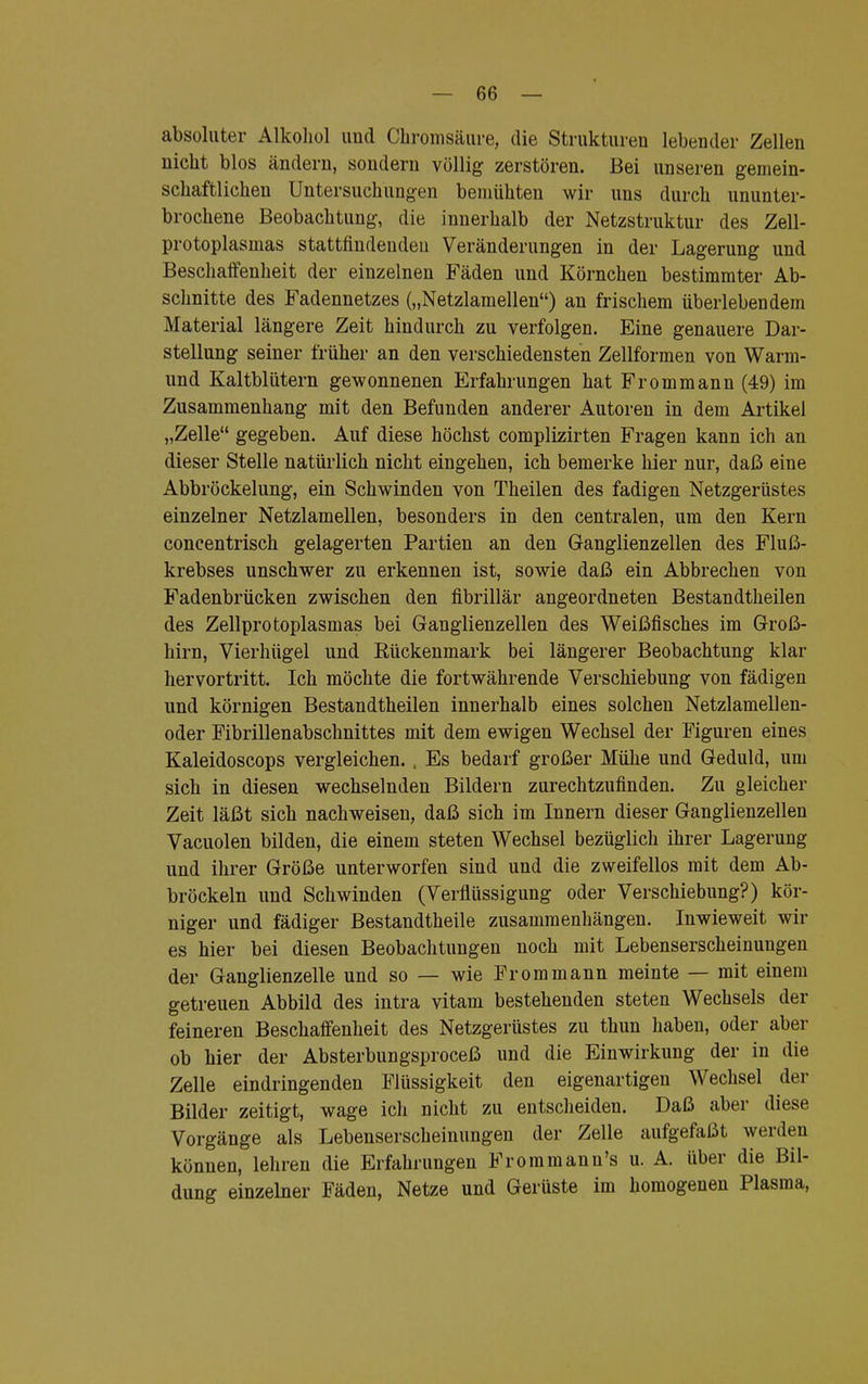 absoluter Alkohol und Chromsäure, die Strukturen lebender Zellen nicht blos ändern, sondern völlig zerstören. Bei unseren gemein- schaftlichen Untersuchungen bemühten wir uns durch ununter- brochene Beobachtung, die innerhalb der Netzstruktur des Zell- protoplasmas stattfindenden Veränderungen in der Lagerung und Beschaffenheit der einzelnen Fäden und Körnchen bestimmter Ab- schnitte des Fadennetzes („Netzlamellen) an frischem überlebendem Material längere Zeit hindurch zu verfolgen. Eine genauere Dar- stellung seiner früher an den verschiedensten Zellformen von Warm- und Kaltblütern gewonnenen Erfahrungen hat Frommann (49) im Zusammenhang mit den Befunden anderer Autoren in dem Artikel „Zelle gegeben. Auf diese höchst complizirten Fragen kann ich an dieser Stelle natürlich nicht eingehen, ich bemerke hier nur, daß eine Abbröckelung, ein Schwinden von Theilen des fadigen Netzgerüstes einzelner Netzlamellen, besonders in den centralen, um den Kern concentrisch gelagerten Partien an den Ganglienzellen des Fluß- krebses unschwer zu erkennen ist, sowie daß ein Abbrechen von Fadenbrücken zwischen den fibrillär angeordneten Bestandtheilen des Zellprotoplasmas bei Ganglienzellen des Weißfisches im Groß- hirn, Vierhügel und Rückenmark bei längerer Beobachtung klar hervortritt. Ich möchte die fortwährende Verschiebung von fädigen und körnigen Bestandtheilen innerhalb eines solchen Netzlamellen- oder Fibrillenabschnittes mit dem ewigen Wechsel der Figuren eines Kaleidoscops vergleichen. , Es bedarf großer Mühe und Geduld, um sich in diesen wechselnden Bildern zurechtzufinden. Zu gleicher Zeit läßt sich nachweisen, daß sich im Innern dieser Ganglienzellen Vacuolen bilden, die einem steten Wechsel bezüglich ihrer Lagerung und ihrer Größe unterworfen sind und die zweifellos mit dem Ab- bröckeln und Schwinden (Verflüssigung oder Verschiebung?) kör- niger und fädiger Bestandtheile zusammenhängen. Inwieweit wir es hier bei diesen Beobachtungen noch mit Lebenserscheinungen der Ganglienzelle und so — wie Frommann meinte — mit einem getreuen Abbild des intra vitam bestehenden steten Wechsels der feineren Beschaffenheit des Netzgerüstes zu thun haben, oder aber ob hier der Absterbungsproceß und die Einwirkung der in die Zelle eindringenden Flüssigkeit den eigenartigen Wechsel der Bilder zeitigt, wage ich nicht zu entscheiden. Daß aber diese Vorgänge als Lebenserscheinungen der Zelle aufgefaßt werden können, lehren die Erfahrungen Frommann's u. A. über die Bil- dung einzelner Fäden, Netze und Gerüste im homogenen Plasma,