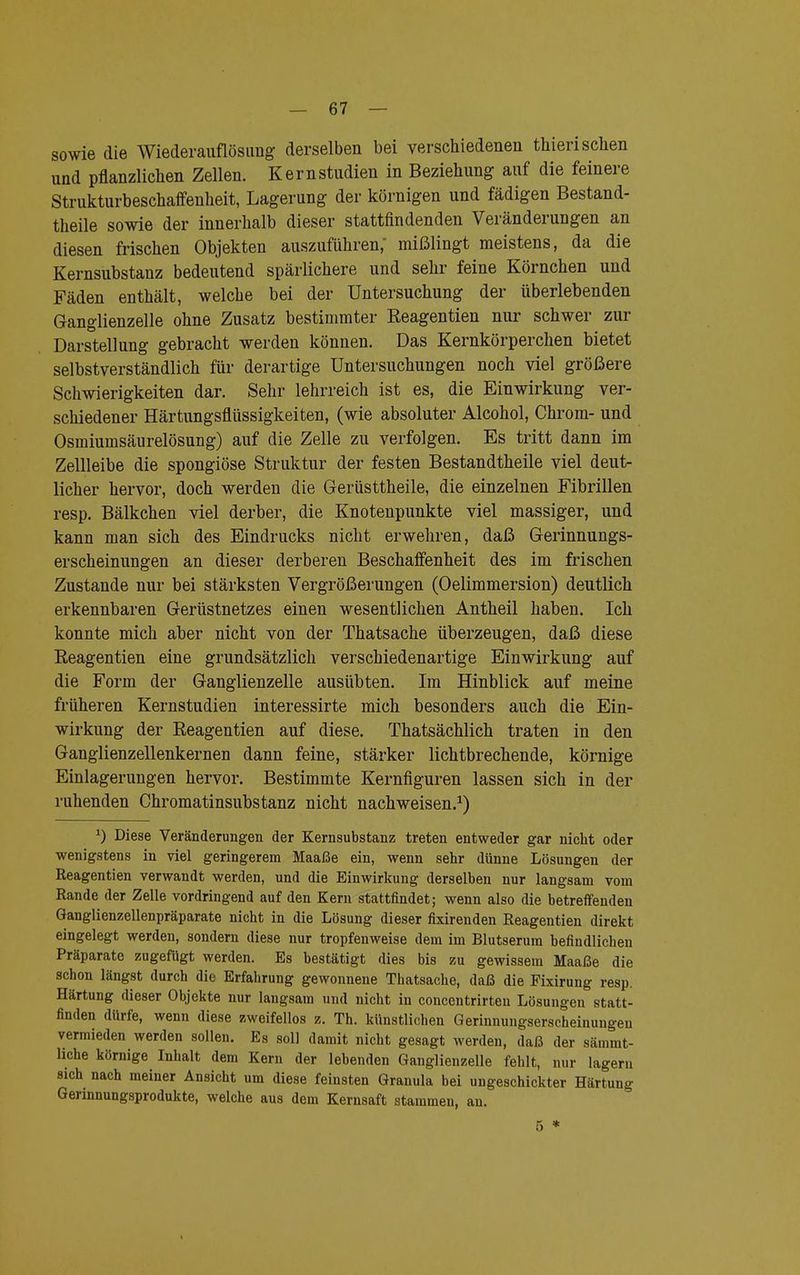 sowie die Wiederauflösimg derselben bei verschiedenen thierischen und pflanzlichen Zellen. Kernstudien in Beziehung auf die feinere Strukturbeschaffenheit, Lagerung der körnigen und fädigen Bestand- teile sowie der innerhalb dieser stattfindenden Veränderungen an diesen frischen Objekten auszuführen; mißlingt meistens, da die Kernsubstanz bedeutend spärlichere und sehr feine Körnchen und Fäden enthält, welche bei der Untersuchung der überlebenden Ganglienzelle ohne Zusatz bestimmter Reagentien nur schwer zur Darstellung gebracht werden können. Das Kernkörperchen bietet selbstverständlich für derartige Untersuchungen noch viel größere Schwierigkeiten dar. Sehr lehrreich ist es, die Einwirkung ver- schiedener Härtungsflüssigkeiten, (wie absoluter Alcohol, Chrom- und Osmiumsäurelösung) auf die Zelle zu verfolgen. Es tritt dann im Zellleibe die spongiöse Struktur der festen Bestandtheile viel deut- licher hervor, doch werden die Gerüsttheile, die einzelnen Fibrillen resp. Bälkchen viel derber, die Knotenpunkte viel massiger, und kann man sich des Eindrucks nicht erwehren, daß Gerinnungs- erscheinungen an dieser derberen Beschaffenheit des im frischen Zustande nur bei stärksten Vergrößerungen (Oelimmersion) deutlich erkennbaren Gerüstnetzes einen wesentlichen Antheil haben. Ich konnte mich aber nicht von der Thatsache überzeugen, daß diese Eeagentien eine grundsätzlich verschiedenartige Einwirkung auf die Form der Ganglienzelle ausübten. Im Hinblick auf meine früheren Kernstudien interessirte mich besonders auch die Ein- wirkung der Reagentien auf diese. Thatsächlich traten in den Ganglienzellenkernen dann feine, stärker lichtbrechende, körnige Einlagerungen hervor. Bestimmte Kernfiguren lassen sich in der ruhenden Chromatinsubstanz nicht nachweisen.1) *) Diese Veränderungen der Kernsubstanz treten entweder gar nicht oder wenigstens in viel geringerem Maaße ein, wenn sehr dünne Lösungen der Reagentien verwandt werden, und die Einwirkung derselben nur langsam vom Rande der Zelle vordringend auf den Kern stattfindet; wenn also die betreffenden Ganglienzellenpräparate nicht in die Lösung dieser fixirenden Reagentien direkt eingelegt werden, sondern diese nur tropfenweise dem im Blutserum befindlichen Präparate zugefügt werden. Es bestätigt dies bis zu gewissem Maaße die schon längst durch die Erfahrung gewonnene Thatsache, daß die Fixirung resp. Härtung dieser Objekte nur langsam und nicht in concentrirteu Lösungen statt- finden dürfe, wenn diese zweifellos z. Th. künstlichen Gerinnungserscheinungen vermieden werden sollen. Es soll damit nicht gesagt werden, daß der sämmt- hche körnige Inhalt dem Kern der lebenden Ganglienzelle fehlt, nur lagern sich nach meiner Ansicht um diese feinsten Granula bei ungeschickter Härtung Gennnungsprodukte, welche aus dem Kernsaft stammen, an.