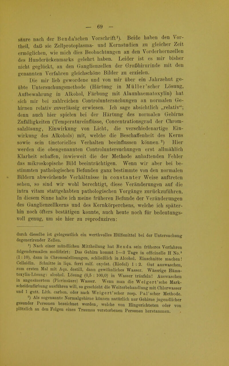 säure nach der Benda'schen Vorschrift1). Beide haben den Vor- theil, daß sie Zellprotoplasma- und Kernstudien zu gleicher Zeit ermöglichen, wie mich dies Beobachtungen an den Vorderhornzellen des Hunderückenmarks gelehrt haben. Leider ist es mir bisher nicht geglückt, an den Ganglienzellen der Großhirnrinde mit den genannten Verfahren gleichschöne Bilder zu erzielen. Die mir lieb gewordene und von mir über ein Jahrzehnt ge- übte Untersuchungsmethode (Härtung in Müller'scher Lösung, Aufbewahrung in Alkohol, Färbung mit Alaunhaematoxylin) hat sich mir bei zahlreichen Controluntersuchungen an normalen Ge- hirnen relativ zuverlässig erwiesen. Ich sage absichtlich „relativ; denn auch hier spielen bei der Härtung des normalen Gehirns Zufälligkeiten (Temperatureinflüsse, Concentrationsgrad der Chrom- salzlösung, Einwirkung von Licht, die verschiedenartige Ein- wirkung des Alkohols) mit, welche die Beschaffenheit des Kerns sowie sein tinctorielles Verhalten beeinflussen können.2) Hier werden die obengenannten Controluntersuchungen erst allmählich Klarheit schaffen, inwieweit die der Methode anhaftenden Fehler das mikroskopische Bild beeinträchtigen. Wenn wir aber bei be- stimmten pathologischen Befunden ganz bestimmte von den normalen Bildern abweichende Verhältnisse in constanter Weise auftreten sehen, so sind wir wohl berechtigt, diese Veränderungen auf die intra vitam stattgehabten pathologischen Vorgänge zurückzuführen. In diesem Sinne halte ich meine früheren Befunde der Veränderungen des Ganglienzellkerns und des Kernkörperchens, welche ich später- hin noch öfters bestätigen konnte, auch heute noch für bedeutungs- voll genug, um sie hier zu reproduziren: durch dieselbe ist gelegentlich ein werthvolles Hülfsmittel bei der Untersuchung degenerirender Zellen. *) Nach einer mündlichen Mittheilung hat Benda sein früheres Verfahren folgendermaßen modifizirt: Das Gehirn kommt 1—3 Tage in officinelle H No.s (1:10), dann in Chromsalzlösungen, schließlich in Alcohol. Einschnitte macheu! Celloidin. Schnitte in liqu. ferri sulf. oxydat. (Riedel) 1 : 2. Gut auswaschen, zum ersten Mal mit Aqu. destill, dann gewöhnliches Wasser. Wässrige Häma- toxylin-Lösung: alcohol. Lösung (0,5 : 100,0) in Wasser träufeln! Auswaschen in angesäuertem (Picrinsäure) Wasser. Wenn man die Weigert'sche Mark- scheideufärbung ausführen will, so geschieht die Weiterbehandlung mit Chlorwasser und 1 gutt. Lith. carbon. oder nach Wcigert'scher resp. Pal'scher Methode. a) Als sogenannte Normalgehirne können natürlich nur Gehirne jugendlicher gesunder Personen bezeichnet werden, welche von Hingerichteten oder von plötzlich an den Folgen eines Traumas verstorbenen Personen herstammen.