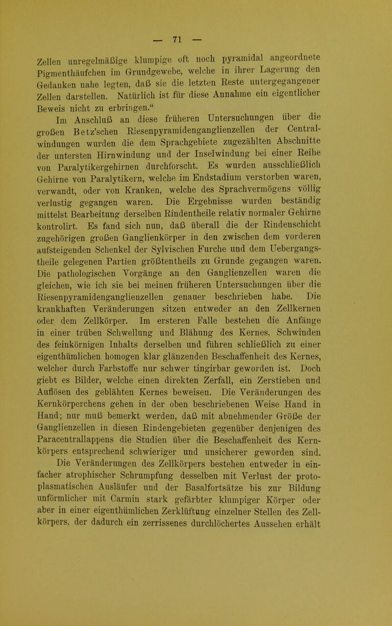 Zellen unregelmäßige klumpige oft noch pyramidal angeordnete Pigmenthäufehen im Grundgewebe, welche in ihrer Lagerung den Gedanken nahe legten, daß sie die letzten Reste untergegangener Zellen darstellen. Natürlich ist für diese Annahme ein eigentlicher Beweis nicht zu erbringen. Im Anschluß an diese früheren Untersuchungen über die großen Betz'schen Riesenpyramidenganglienzellen der Centrai- windungen wurden die dem Sprachgebiete zugezählten Abschnitte der untersten Hirnwindung und der Inselwindung bei einer Reihe von Paralytikergehirnen durchforscht. Es wurden ausschließlich Gehirne von Paralytikern, welche im Endstadium verstorben waren, verwandt, oder von Kranken, welche des Sprachvermögens völlig verlustig gegangen waren. Die Ergebnisse wurden beständig mittelst Bearbeitung derselben Rindentheile relativ normaler Gehirne kontrolirt. Es fand sich nun, daß überall die der Rindenschicht zugehörigen großen Ganglienkörper in den zwischen dem vorderen aufsteigenden Schenkel der Sylvischen Furche und dem Uebergangs- theile gelegenen Partien größtenteils zu Grunde gegangen waren. Die pathologischen Vorgänge an den Ganglienzellen waren die gleichen, wie ich sie bei meinen früheren Untersuchungen über die Riesenpyramidenganglienzellen genauer beschrieben habe. Die krankhaften Veränderungen sitzen entweder an den Zellkernen oder dem Zellkörper. Im ersteren Falle bestehen die Anfänge in einer trüben Schwellung und Blähung des Kernes, Schwinden des feinkörnigen Inhalts derselben und führen schließlich zu einer eigenthümlichen homogen klar glänzenden Beschaffenheit des Kernes, welcher durch Farbstoffe nur schwer tingirbar geworden ist. Doch giebt es Bilder, welche einen direkten Zerfall, ein Zerstieben und Auflösen des geblähten Kernes beweisen. Die Veränderungen des Kernkörperchens gehen in der oben beschriebenen Weise Hand in Hand; nur muß bemerkt werden, daß mit abnehmender Größe der Ganglienzellen in diesen Rindengebieten gegenüber denjenigen des Paracentrallappens die Studien über die Beschaffenheit des Kern- körpers entsprechend schwieriger und unsicherer geworden sind. Die Veränderungen des Zellkörpers bestehen entweder in ein- facher atrophischer Schrumpfung desselben mit Verlust der proto- plasmatischen Ausläufer und der Basalfortsätze bis zur Bildung unförmlicher mit Carmin stark gefärbter klumpiger Körper oder aber in einer eigenthümlichen Zerklüftung einzelner Stellen des Zell- körpers, der dadurch ein zerrissenes durchlöchertes Aussehen erhält
